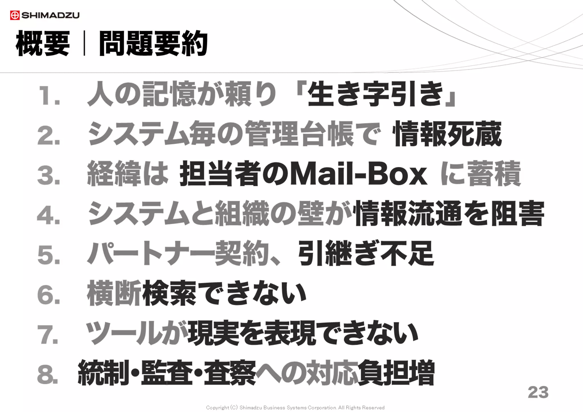 Copyright (C) Shimadzu Business Systems Corporation. All Rights Reserved
概要｜問題要約
23
1. 人の記憶が頼り「生き字引き」
2. システム毎の管理台帳で 情報お蔵入り
3. 経緯は 担当者のMail-Box に蓄積
4. システムと組織の壁が情報流通を阻害
5. パートナー契約、引継ぎ不足
6. 横断検索できない
7. ツールが現実を表現できない
8. 統制･監査･査察への対応負担増
 