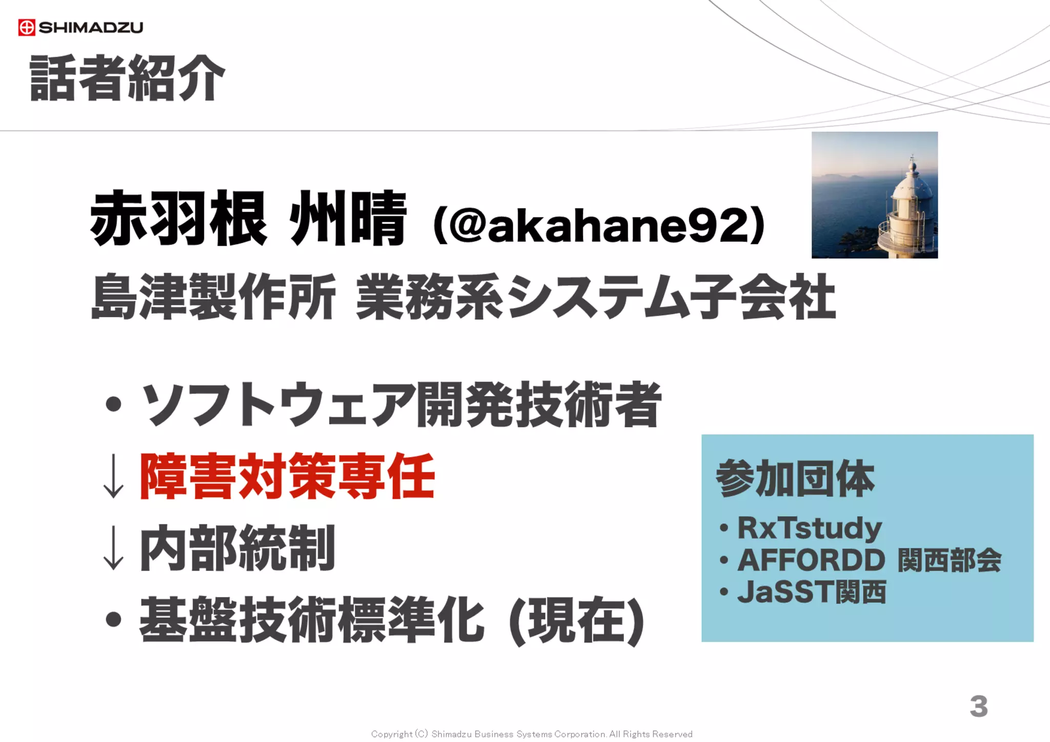 Copyright (C) Shimadzu Business Systems Corporation. All Rights Reserved
話者紹介
赤羽根 州晴（@akahane92）
島津製作所 業務系システム子会社
・ソフトウェア開発技術者
↓障害対策専任
↓内部統制
・基盤技術標準化 (現在)
3
参加団体
・Redmine大阪
・AFFORDD 関西部会
 