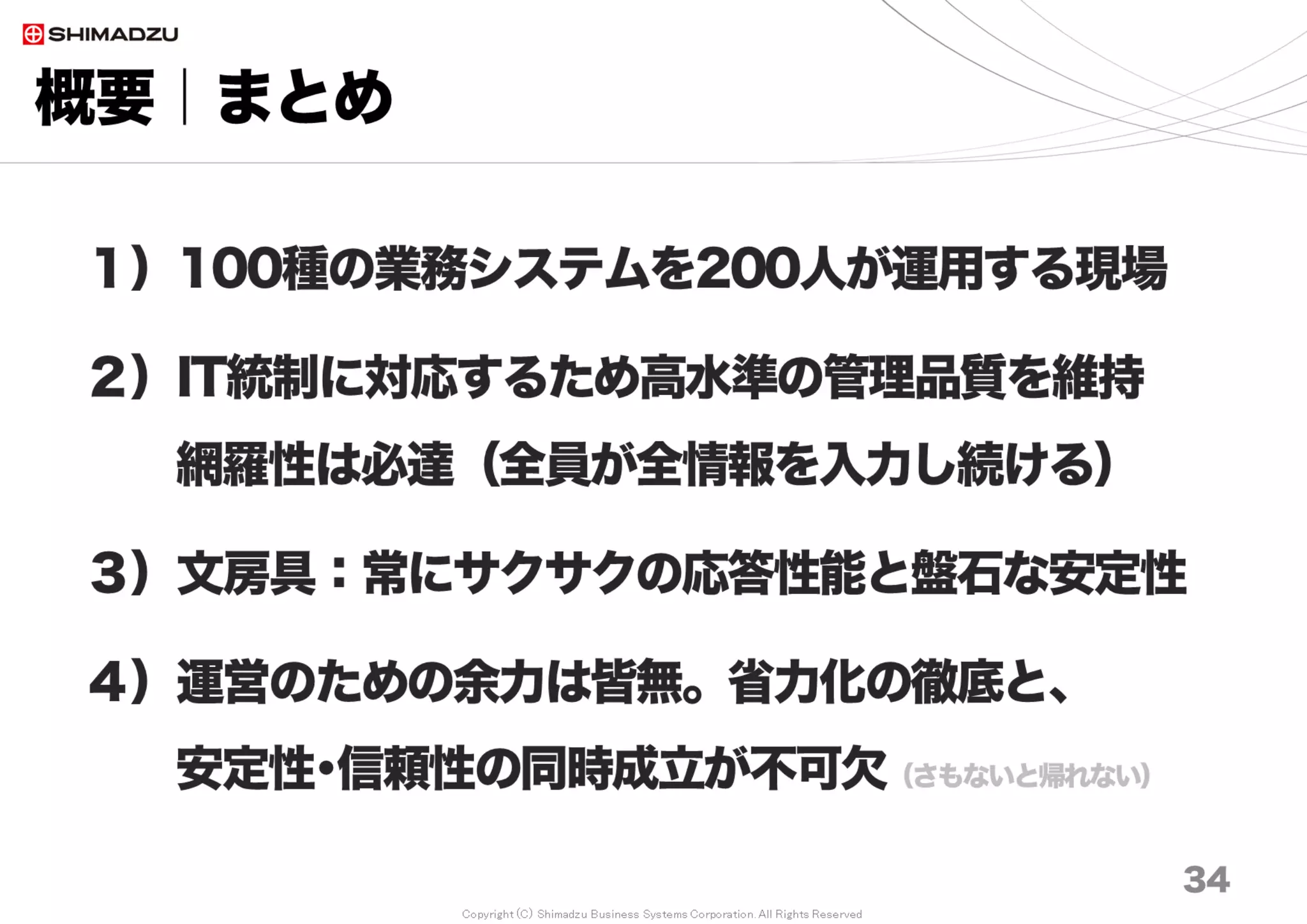 Copyright (C) Shimadzu Business Systems Corporation. All Rights Reserved
概要｜チケット関係性の経年変化
34
関係性カウント
線をカウントする
例）３カウント
Ticket
Ticket
Ticket
Ticket
関係記録数
2011年 11%
2015年 22%
調査日 2016/9
0%
5%
10%
15%
20%
25%
30%
0
5
10
15
20
25
2010 2011 2012 2013 2014 2015 2016
関
係
保
持
割
合
チ
ケ
ッ
ト
発
行
数
の
累
計
万
チケット発行数累計 関係数累計 関係保持割合 線形 (関係保持割合)
 