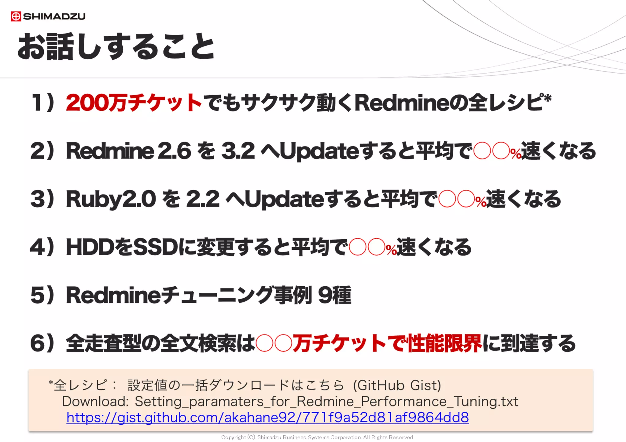 Copyright (C) Shimadzu Business Systems Corporation. All Rights Reserved
お話しすること
4
１）200万チケットでもサクサク動くRedmineの全レシピ*
２）Redmine2.6 を 3.4 へUpdateすると平均で○○％速くなる
３）Ruby2.0 を 2.4 へUpdateすると平均で○○％速くなる
４）HDDをSSDに変更すると平均で○○％速くなる
５）非索引型の全文検索は○○万チケットで性能限界に到達するが、
FTS-Pluginの導入によって○○倍速くなり、
200万チケットの環境で平均○○～○○秒で全文検索できる
６） Redmineチューニング事例 9種
*全レシピ： 設定値の一括ダウンロードはこちら (GitHub Gist)
Download: Setting_paramaters_for_Redmine_Performance_Tuning.txt
https://gist.github.com/akahane92/771f9a52d81af9864dd8
 
