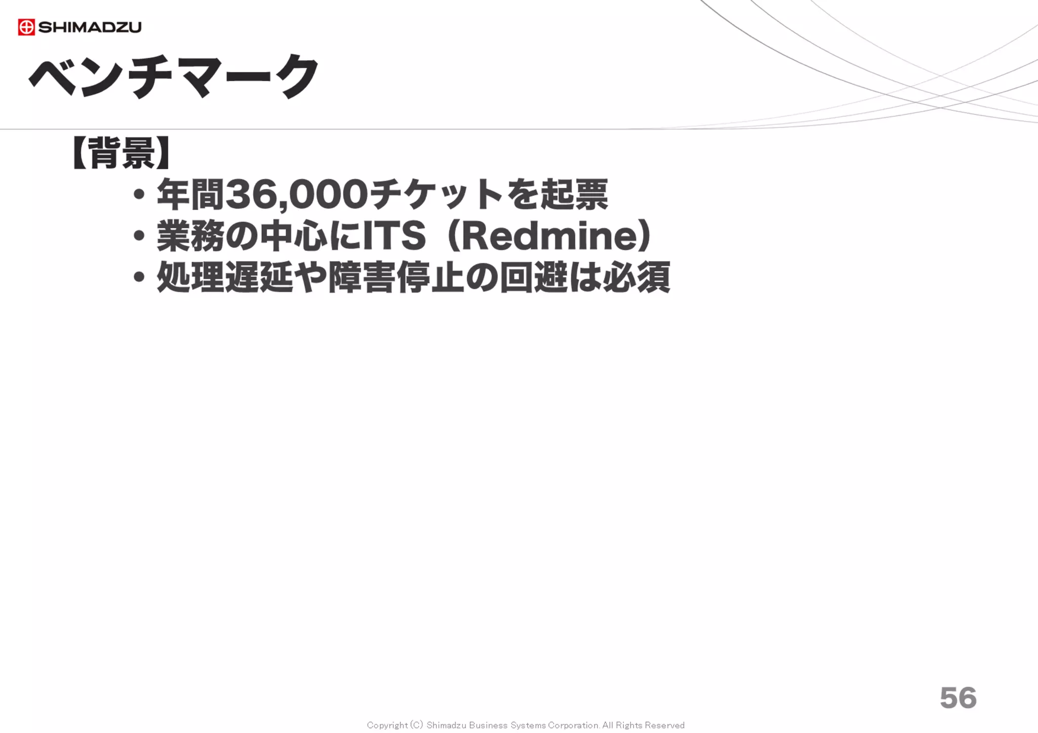 Copyright (C) Shimadzu Business Systems Corporation. All Rights Reserved
ベンチマーク
56
【背景】
・年間36,000チケットを起票
・業務の中心にITS（Redmine）
・処理遅延や障害停止の回避は必須
【2012年10月】
・ITSの業務活用が急拡大（10万チケット越）
・200万チケットまでの動作を先行して確認
・問題を洗い出して対策
【2015年5月、2016年3月、2017年7月】
・2012年の予測値と、今までの実績値を比較
・Redmine, Ruby, Rails, H/Wの変化
・再度、性能ベンチマークを計測して最適解を選ぶ
 
