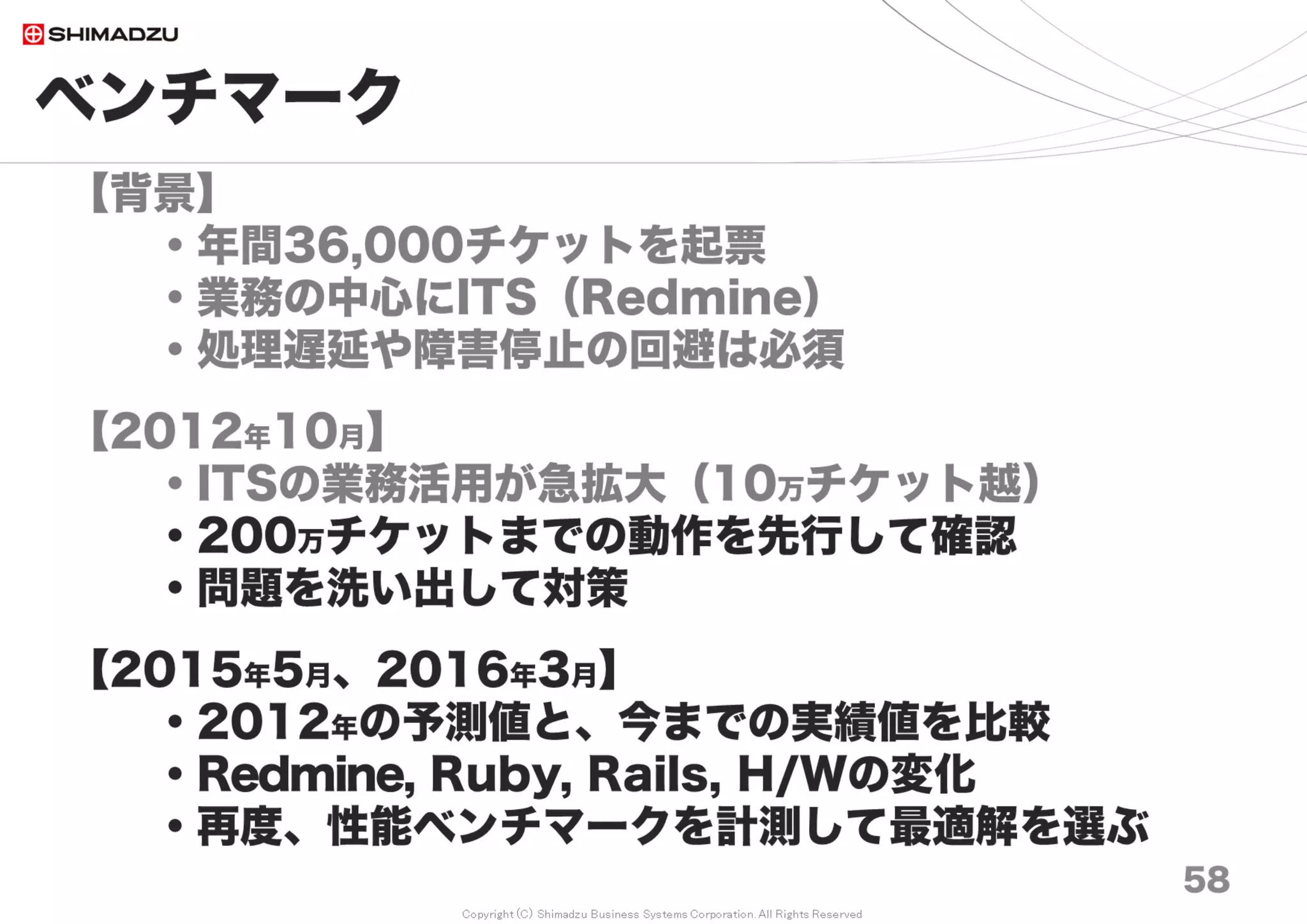 Copyright (C) Shimadzu Business Systems Corporation. All Rights Reserved
ベンチマーク
58
画面応答時間の基準*とは？
100ms 直接操作している一体感
1000ms 遅延を感じつつも軽快
10000ms 集中限界、進捗表示必須
* 参考文献
Jakob Nielsen (1993). Response Times: The 3 Important Limits
http://www.useit.com/papers/responsetime.html
Miller, R. B. (1968). Response time in man-computer conversational transactions.
http://theixdlibrary.com/pdf/Miller1968.pdf
 
