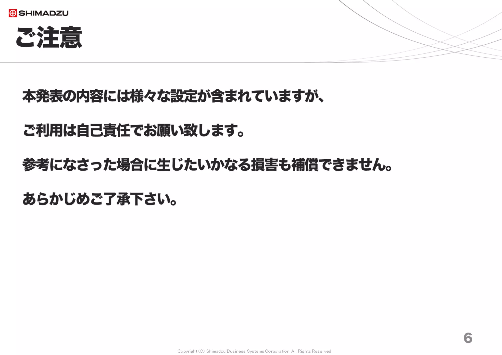 Copyright (C) Shimadzu Business Systems Corporation. All Rights Reserved
ご注意
6
本発表の内容には様々な設定が含まれていますが、
ご利用は自己責任でお願い致します。
参考になさった場合に生じたいかなる損害も補償できません。
あらかじめご了承下さい。
 
