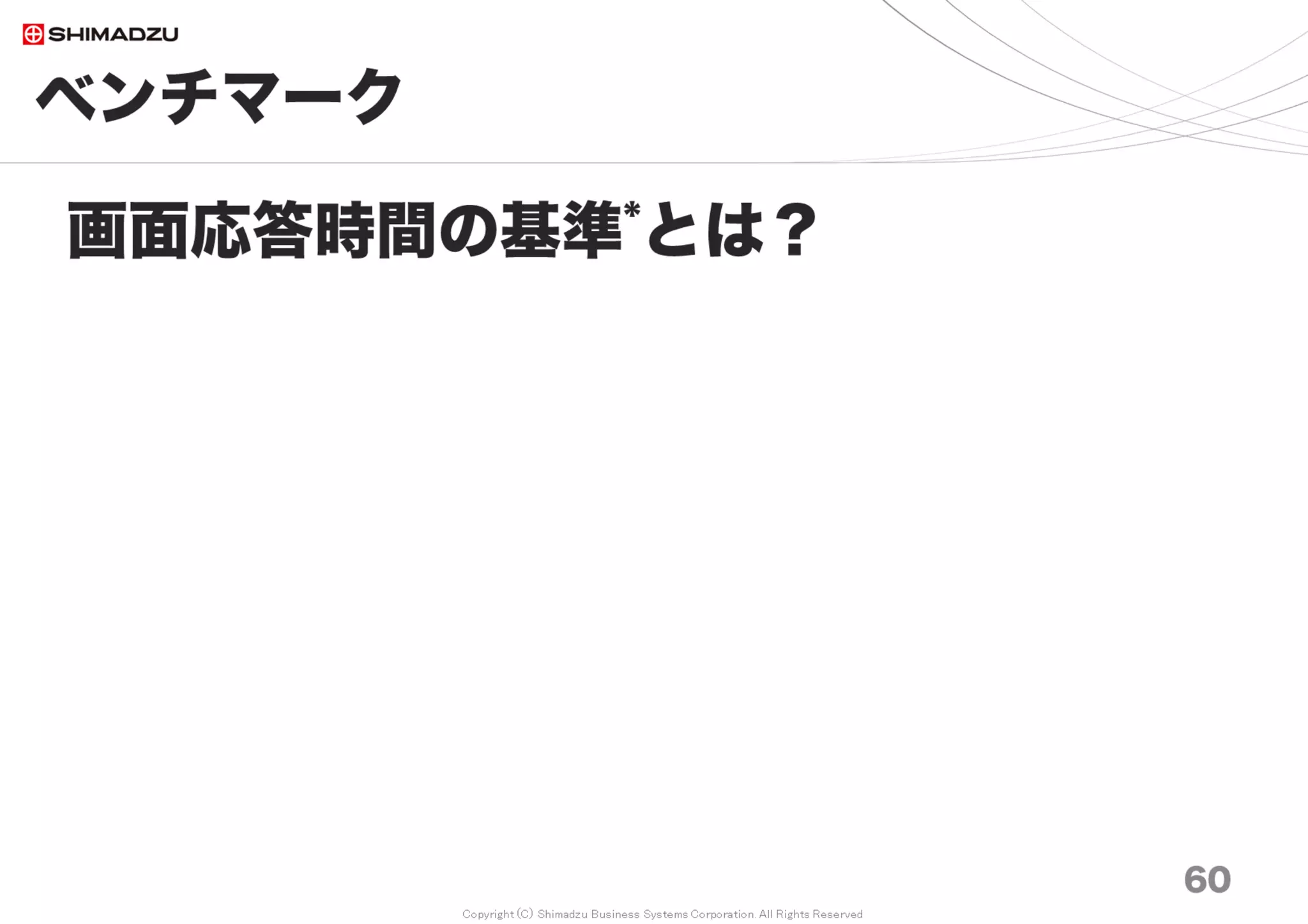 Copyright (C) Shimadzu Business Systems Corporation. All Rights Reserved
ベンチマーク｜実績値
60
Redmine月間アクセス数*の経年変化
* 8年分のApache アクセスログに記載されたURI - 2017年7月
0
500
1,000
1,500
2,000
2,500
0
5
10
15
20
25
30
35
40
2009 2010 2011 2012 2013 2014 2015 2016 2017
累
計
ア
ク
セ
ス
数
万
月
間
ア
ク
セ
ス
数
万
ITSアクセス数の経年変化
月平均 アクセス数累計
累計：2000万 月間：34万アクセス
調査日 2017/7
 