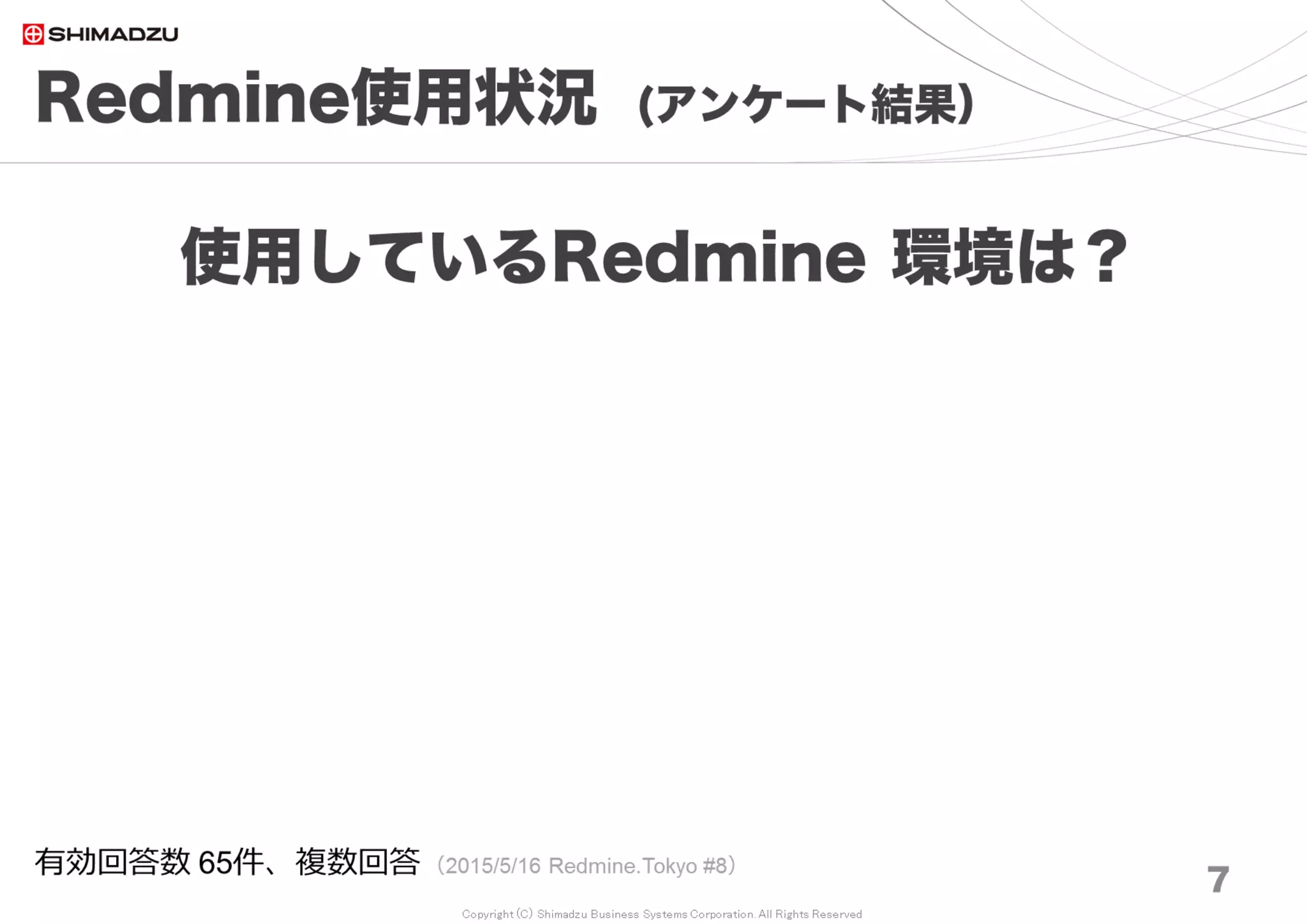 Copyright (C) Shimadzu Business Systems Corporation. All Rights Reserved
Redmine使用状況 (アンケート結果）
7
使用しているRedmineは？
有効回答数 69件、複数回答 （2017/8/26 Redmine大阪 #17）
Redmine 3.0～3.3
65%
Redmineを使用していない
17%
Redmine 3.4.x
8%
Redmine 2.x
10%
Redmine 3.0～3.3
Redmineを使用していない
Redmine 3.4.x
Redmine 2.x
Redmine 0.x
Redmine 1.x
trunk
 
