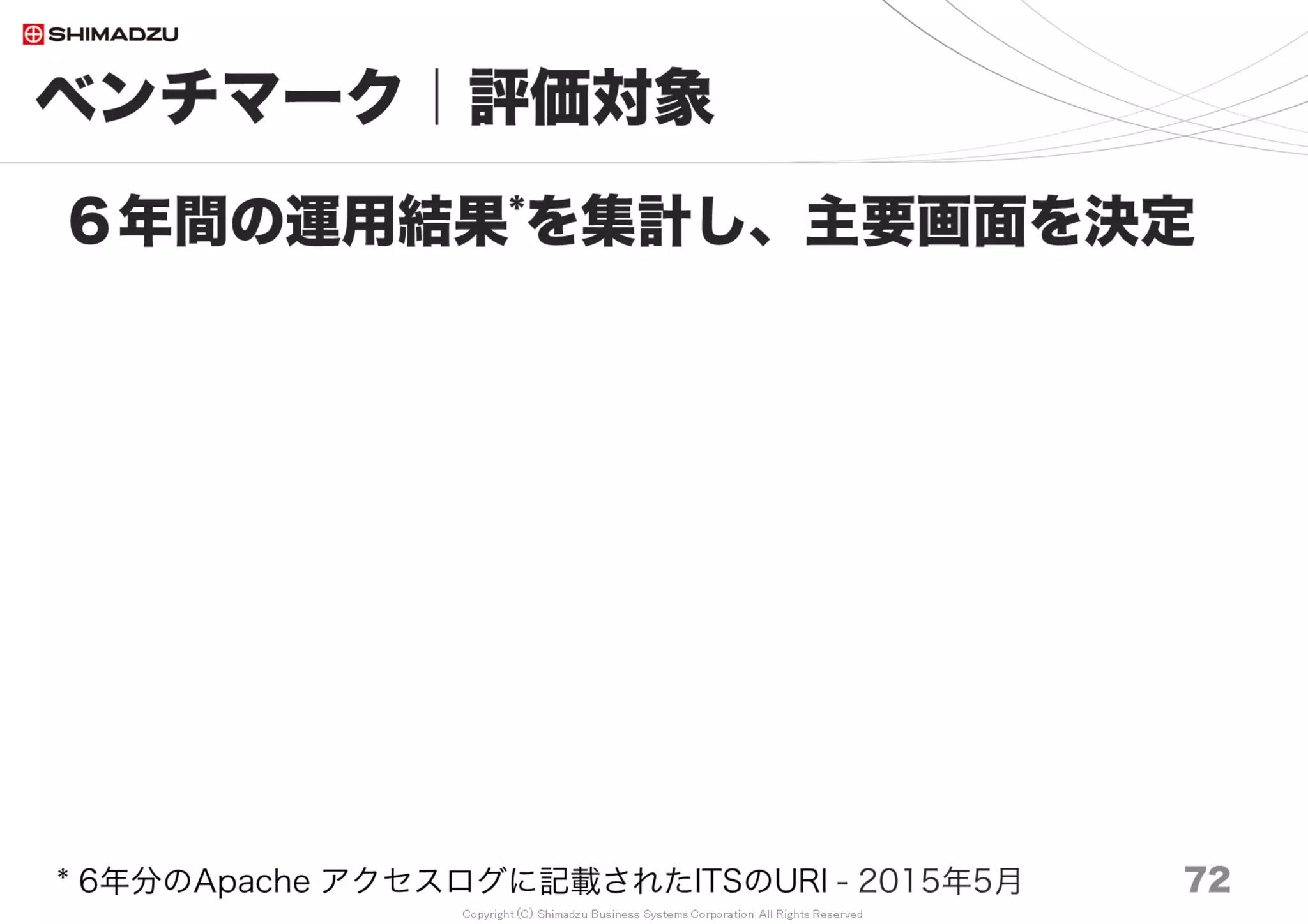 Copyright (C) Shimadzu Business Systems Corporation. All Rights Reserved
0
1000
2000
3000
4000
5000
6000
7000
8000
9000
10000
Redmine
2.6
Redmine
3.0
Redmine
3.1
Redmine
3.2
Redmine
3.3
Redmine
3.4
10万 20万 30万 50万 70万 100万 150万 200万
ベンチマーク｜計測結果２
72
Redmine3.4は速いのか
ms
調査日 2017/7
 