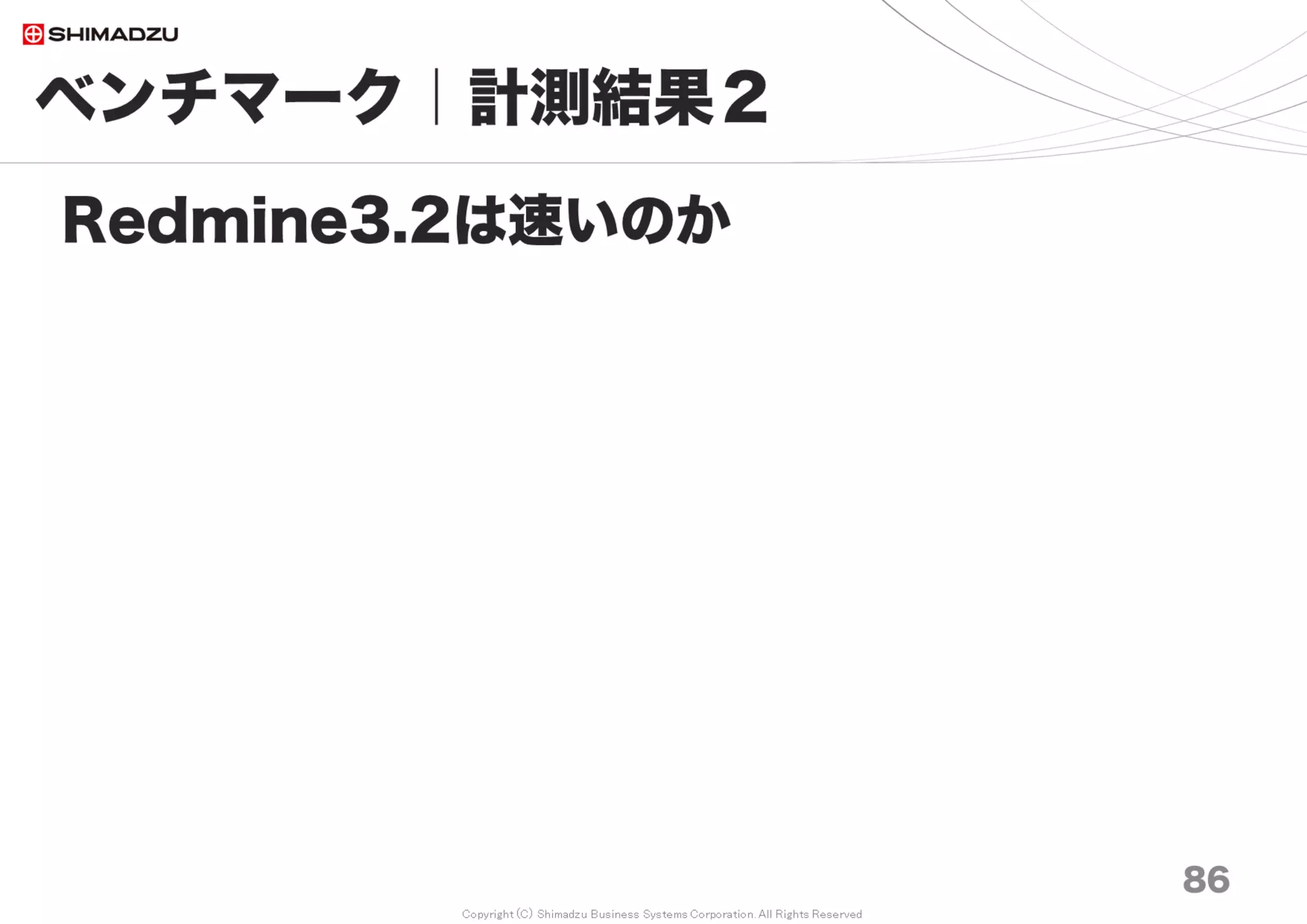 Copyright (C) Shimadzu Business Systems Corporation. All Rights Reserved
0
1,000
2,000
3,000
4,000
5,000
6,000
7,000
8,000
9,000
Redmine1.4
最
速
Redmine2.0
最
速
Redmine2.1
最
速
Redmine2.3
最
速
Redmine2.6
最
速
Redmine3.0
最
速
Redmine3.1
最
速
Redmine3.2
最
速
Redmine3.3
最
速
Redmine3.4
最
速
10万 20万 30万 50万 70万 100万 150万 200万
ベンチマーク｜計測結果４
86
過去のRedmineと比較
ms
機能増加
Redmine
2.3, 2.4, 2.5, 2.6, 3.0, 3.1, 3.2, 3.3, 3,4
Spent time
2013-03 ～ 2017-07
Includes
306 Features implemented
495 Patches applied
561 Defects fixed
Still very fast and
reliable!
調査日 2017/7
 