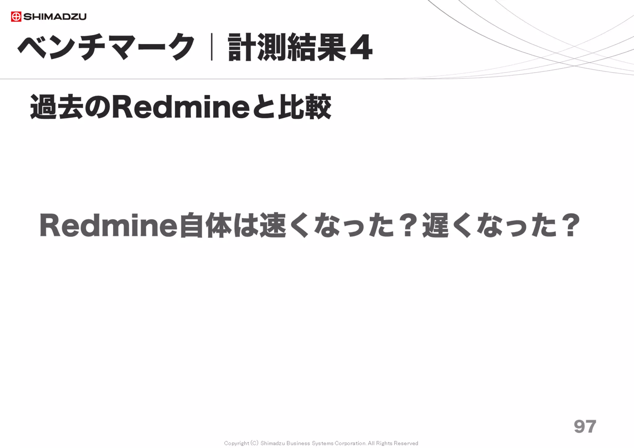 Copyright (C) Shimadzu Business Systems Corporation. All Rights Reserved
0
2,000
4,000
6,000
8,000
10,000
12,000
14,000
No
Cash
BP
Save &
Load
Full
Cash
No
Cash
BP
Save &
Load
Full
Cash
No
Cash
BP
Save &
Load
Full
Cash
Redmine3.0 非索引型 Redmine3.3 非索引型 Redmine3.3 索引型
全
文
検
索
所
用
時
間
積
算
（
秒
）
10万 20万 30万 50万 70万 100万 150万 200万
ベンチマーク｜計測結果７
97
FTS* 応答性能の計測
秒
調査日 2017/7
* FTS; Full Text Search 全文検索（索引型／非索引型）
* BP; データベースのBuffer Pool メモリ。一度読込んだらメモリ上に貯蔵してDisk I/Oを削減
非索引型 索引型
Redmineの全文検索処理
・非索引型
・索引型（プラグイン導入）
Redmine Full Text Search V0.4.0
 