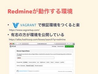 Redmineが動作する環境
•        で検証環境をつくると楽
• 有志の方が環境を公開している
https://www.vagrantup.com/
https://atlas.hashicorp.com/boxes/search?q=redmine
 