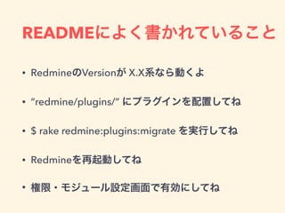 READMEによく書かれていること
• RedmineのVersionが X.X系なら動くよ
• “redmine/plugins/” にプラグインを配置してね
• $ rake redmine:plugins:migrate を実行してね
• Redmineを再起動してね
• 権限・モジュール設定画面で有効にしてね
 
