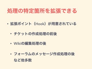 処理の特定箇所を拡張できる
• 拡張ポイント（Hook）が用意されている
• チケットの作成処理の前後
• Wikiの編集処理の後
• フォーラムのメッセージ作成処理の後 
など他多数
 
