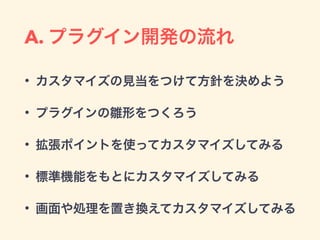 A. プラグイン開発の流れ
• カスタマイズの見当をつけて方針を決めよう
• プラグインの雛形をつくろう
• 拡張ポイントを使ってカスタマイズしてみる
• 標準機能をもとにカスタマイズしてみる
• 画面や処理を置き換えてカスタマイズしてみる
 