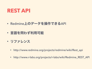 REST API
• Redmine上のデータを操作できるAPI
• 言語を問わず利用可能
• リファレンス
• http://www.redmine.org/projects/redmine/wiki/Rest_api
• http://www.r-labs.org/projects/r-labs/wiki/Redmine_REST_API
 