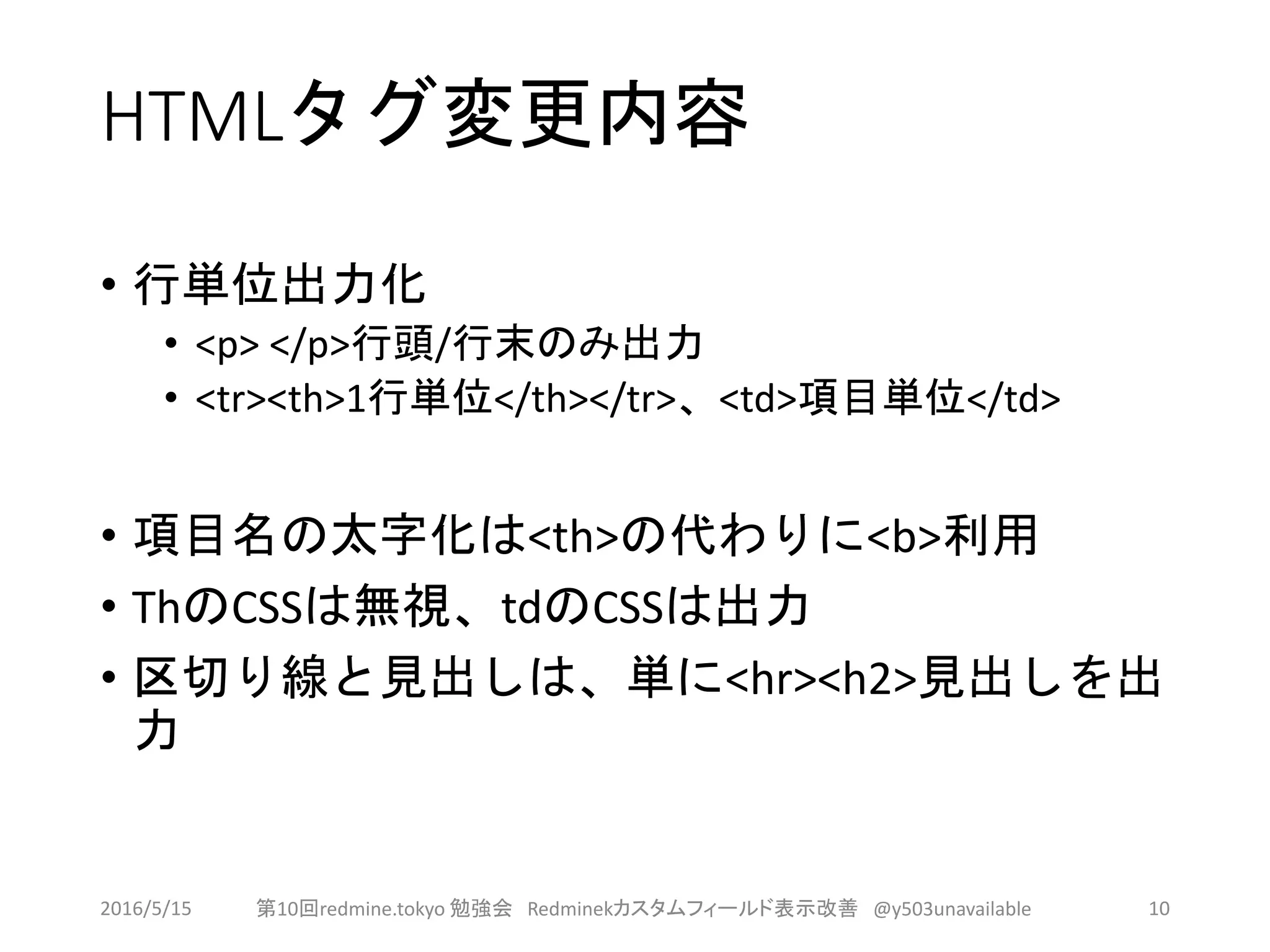 HTMLタグ変更内容
• 行単位出力化
• <p> </p>行頭/行末のみ出力
• <tr><th>1行単位</th></tr>、<td>項目単位</td>
• 項目名の太字化は<th>の代わりに<b>利用
• ThのCSSは無視、tdのCSSは出力
• 区切り線と見出しは、単に<hr><h2>見出しを出
力
2016/5/15 第10回redmine.tokyo 勉強会 Redminekカスタムフィールド表示改善 @y503unavailable 10
 