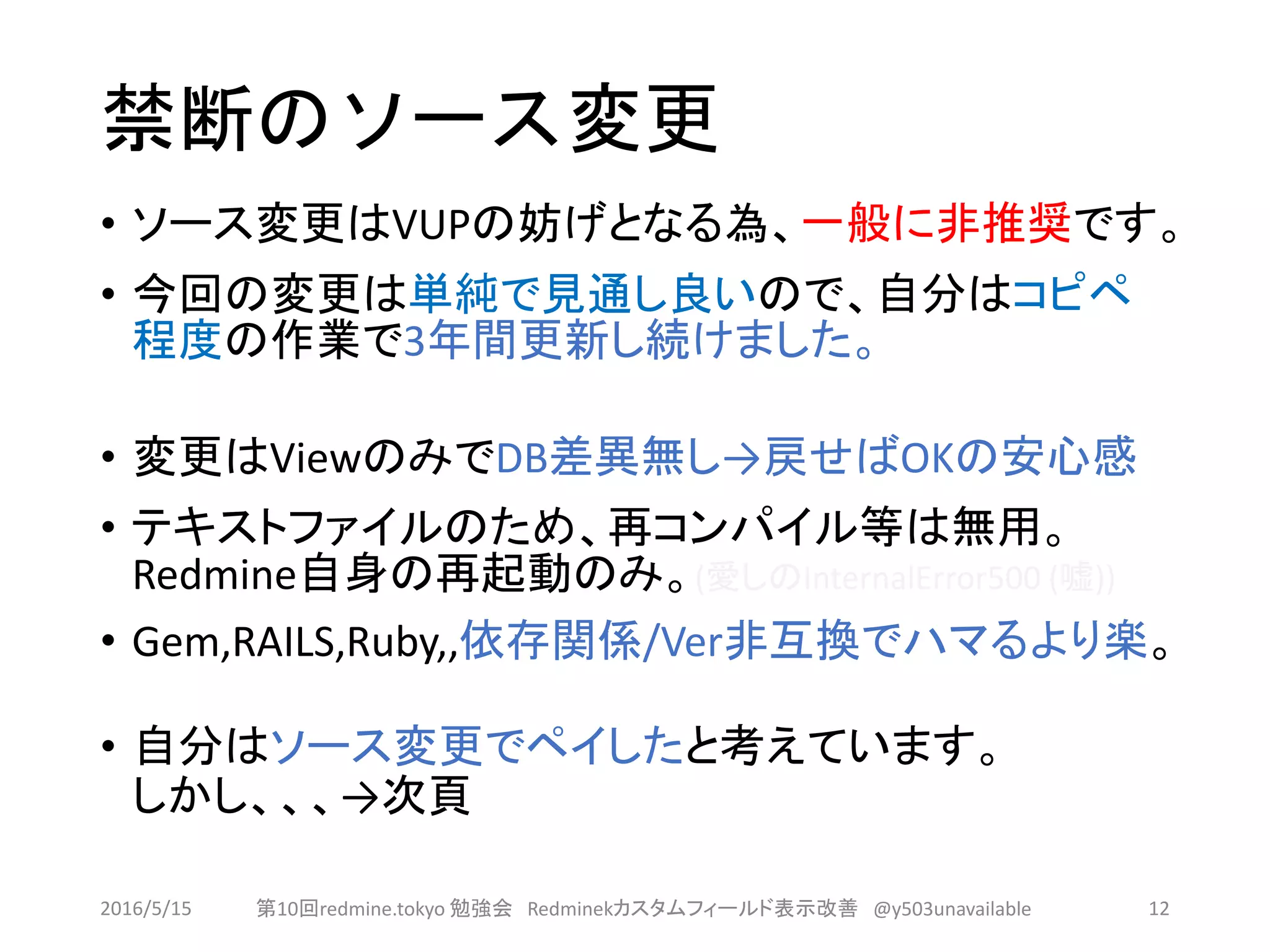 禁断のソース変更
• ソース変更はVUPの妨げとなる為、一般に非推奨です。
• 今回の変更は単純で見通し良いので、自分はコピペ
程度の作業で3年間更新し続けました。
• 変更はViewのみでDB差異無し→戻せばOKの安心感
• テキストファイルのため、再コンパイル等は無用。
Redmine自身の再起動のみ。(愛しのInternalError500 (嘘))
• Gem,RAILS,Ruby,,依存関係/Ver非互換でハマるより楽。
• 自分はソース変更でペイしたと考えています。
しかし、、、→次頁
2016/5/15 第10回redmine.tokyo 勉強会 Redminekカスタムフィールド表示改善 @y503unavailable 12
 