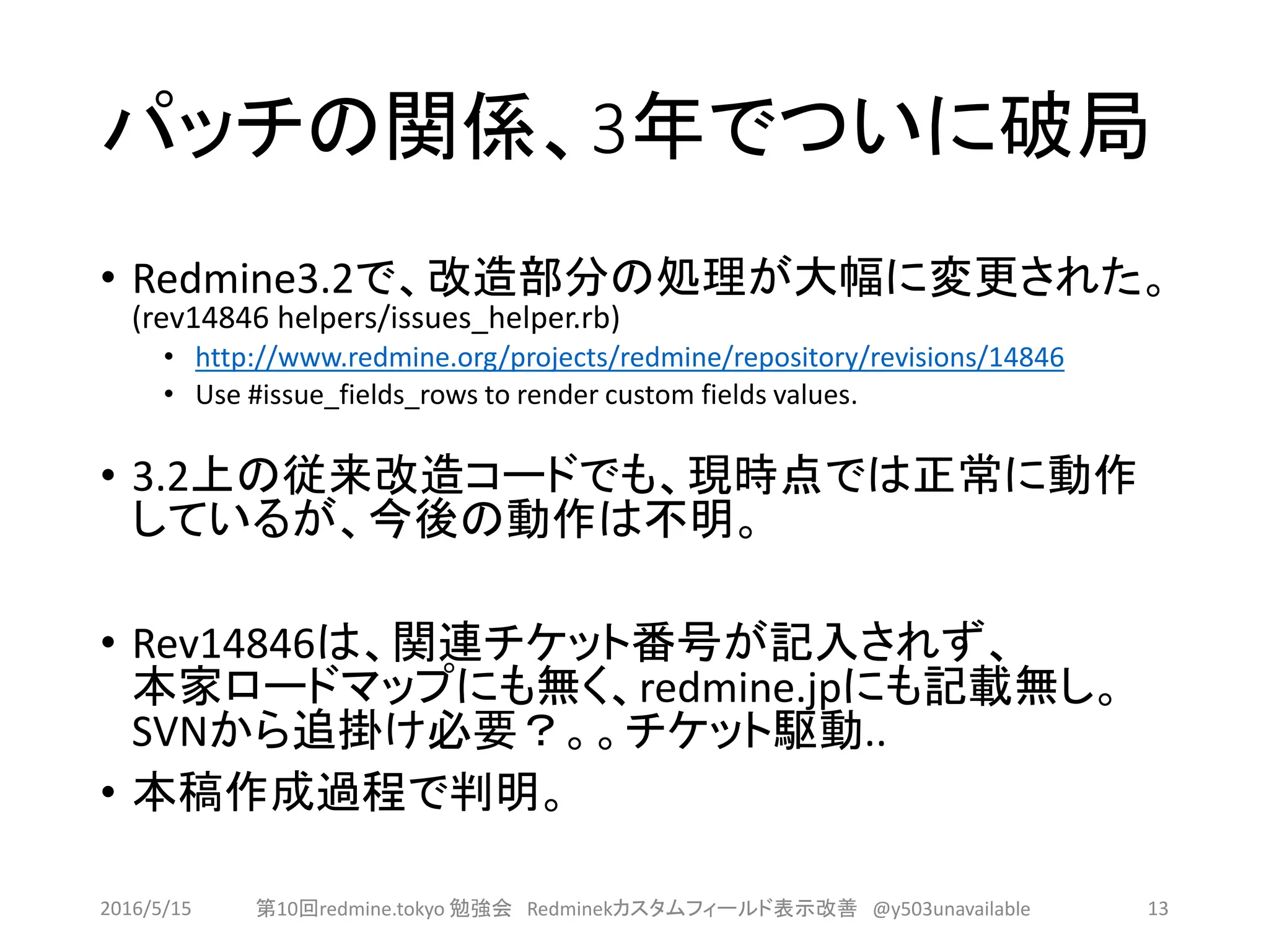 パッチの関係、3年でついに破局
• Redmine3.2で、改造部分の処理が大幅に変更された。
(rev14846 helpers/issues_helper.rb)
• http://www.redmine.org/projects/redmine/repository/revisions/14846
• Use #issue_fields_rows to render custom fields values.
• 3.2上の従来改造コードでも、現時点では正常に動作
しているが、今後の動作は不明。
• Rev14846は、関連チケット番号が記入されず、
本家ロードマップにも無く、redmine.jpにも記載無し。
SVNから追掛け必要？。。チケット駆動..
• 本稿作成過程で判明。
2016/5/15 第10回redmine.tokyo 勉強会 Redminekカスタムフィールド表示改善 @y503unavailable 13
 