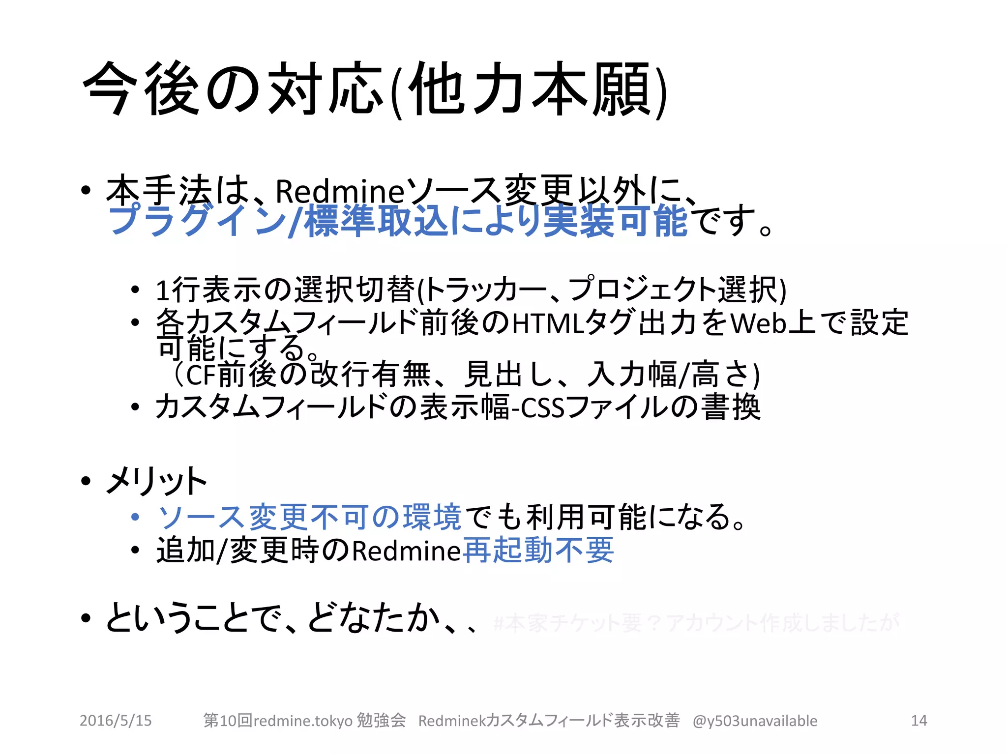 今後の対応(他力本願)
• 本手法は、Redmineソース変更以外に、
プラグイン/標準取込により実装可能です。
• 1行表示の選択切替(トラッカー、プロジェクト選択)
• 各カスタムフィールド前後のHTMLタグ出力をWeb上で設定
可能にする。
（CF前後の改行有無、見出し、入力幅/高さ)
• カスタムフィールドの表示幅-CSSファイルの書換
• メリット
• ソース変更不可の環境でも利用可能になる。
• 追加/変更時のRedmine再起動不要
• ということで、どなたか、、 #本家チケット要？アカウント作成しましたが
2016/5/15 第10回redmine.tokyo 勉強会 Redminekカスタムフィールド表示改善 @y503unavailable 14
 