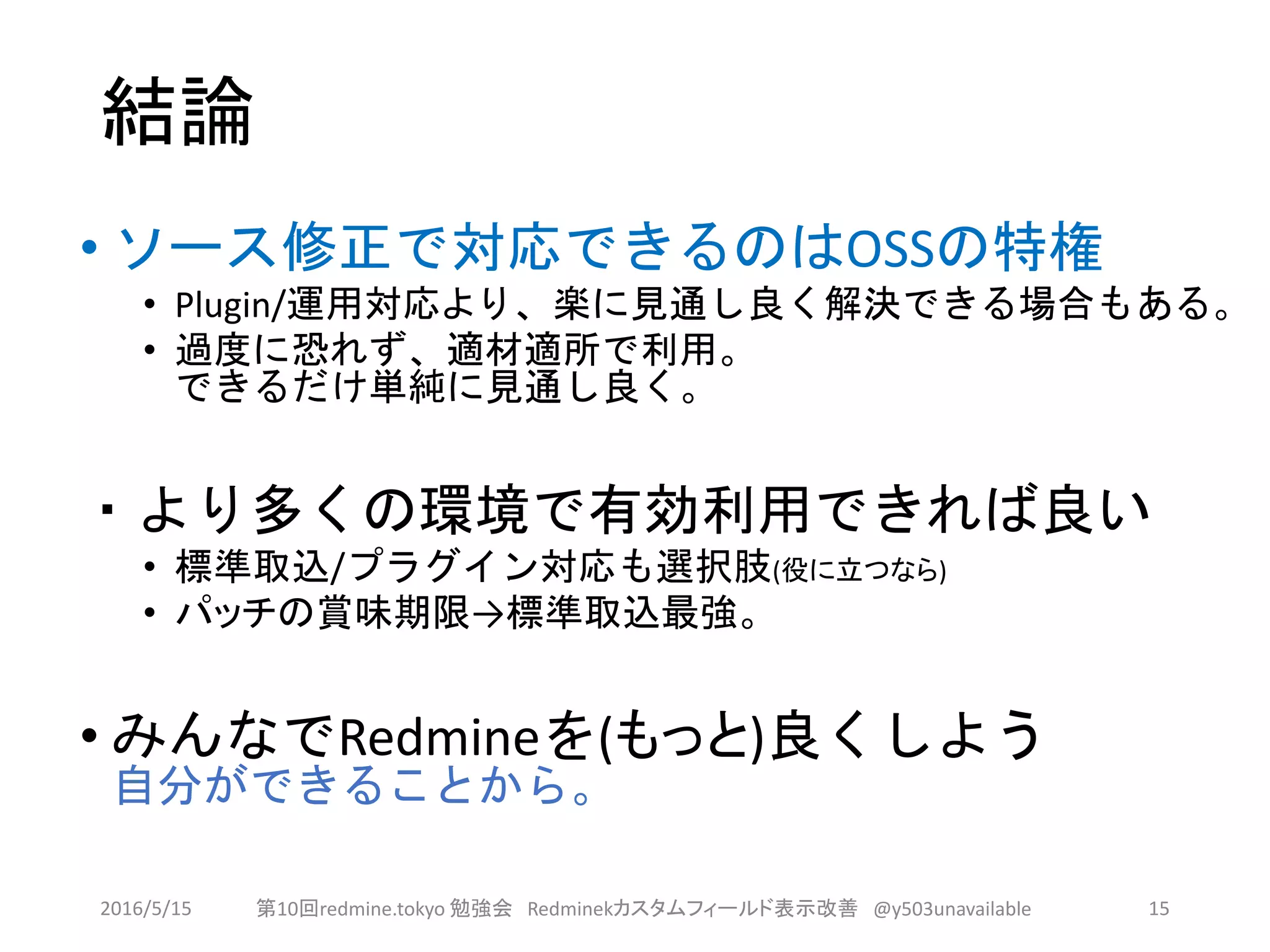 結論
• ソース修正で対応できるのはOSSの特権
• Plugin/運用対応より、楽に見通し良く解決できる場合もある。
• 過度に恐れず、適材適所で利用。
できるだけ単純に見通し良く。
・より多くの環境で有効利用できれば良い
• 標準取込/プラグイン対応も選択肢(役に立つなら)
• パッチの賞味期限→標準取込最強。
• みんなでRedmineを(もっと)良くしよう
自分ができることから。
2016/5/15 第10回redmine.tokyo 勉強会 Redminekカスタムフィールド表示改善 @y503unavailable 15
 