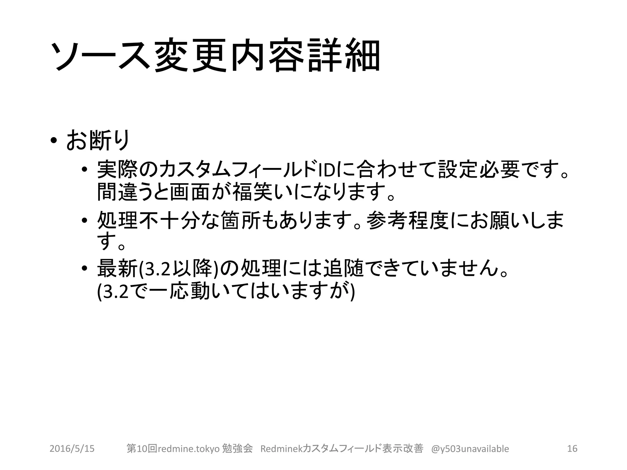 ソース変更内容詳細
• お断り
• 実際のカスタムフィールドIDに合わせて設定必要です。
間違うと画面が福笑いになります。
• 処理不十分な箇所もあります。参考程度にお願いしま
す。
• 最新(3.2以降)の処理には追随できていません。
(3.2で一応動いてはいますが)
2016/5/15 第10回redmine.tokyo 勉強会 Redminekカスタムフィールド表示改善 @y503unavailable 16
 