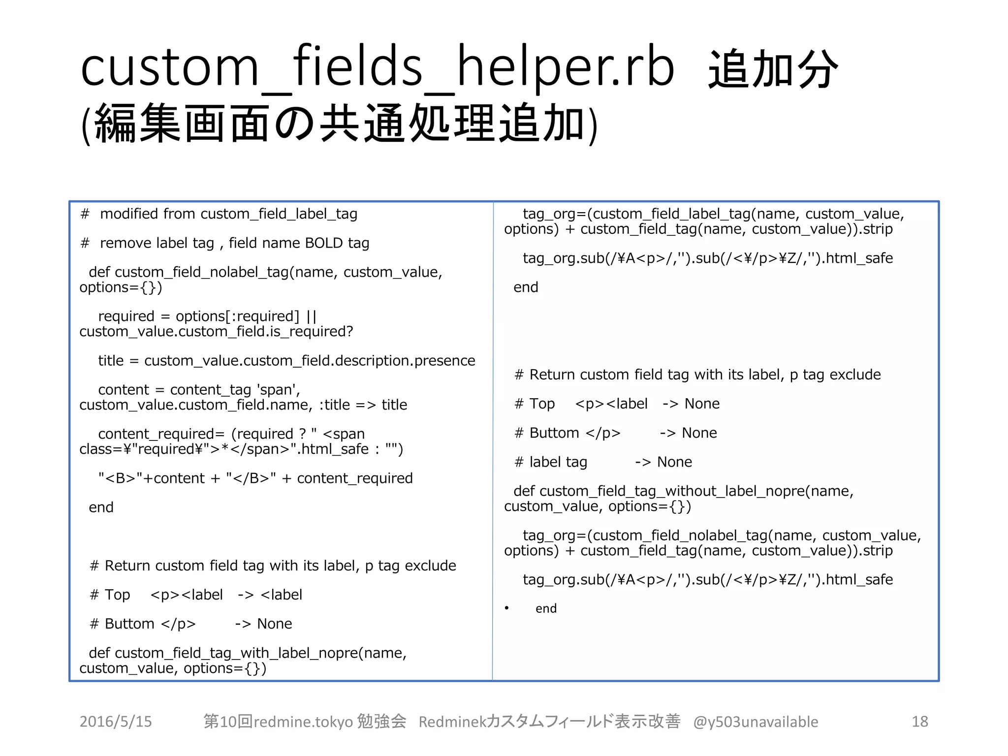 custom_fields_helper.rb 追加分
(編集画面の共通処理追加)
# modified from custom_field_label_tag
# remove label tag , field name BOLD tag
def custom_field_nolabel_tag(name, custom_value,
options={})
required = options[:required] ||
custom_value.custom_field.is_required?
title = custom_value.custom_field.description.presence
content = content_tag 'span',
custom_value.custom_field.name, :title => title
content_required= (required ? " <span
class="required">*</span>".html_safe : "")
"<B>"+content + "</B>" + content_required
end
# Return custom field tag with its label, p tag exclude
# Top <p><label -> <label
# Buttom </p> -> None
def custom_field_tag_with_label_nopre(name,
custom_value, options={})
tag_org=(custom_field_label_tag(name, custom_value,
options) + custom_field_tag(name, custom_value)).strip
tag_org.sub(/A<p>/,'').sub(/</p>Z/,'').html_safe
end
# Return custom field tag with its label, p tag exclude
# Top <p><label -> None
# Buttom </p> -> None
# label tag -> None
def custom_field_tag_without_label_nopre(name,
custom_value, options={})
tag_org=(custom_field_nolabel_tag(name, custom_value,
options) + custom_field_tag(name, custom_value)).strip
tag_org.sub(/A<p>/,'').sub(/</p>Z/,'').html_safe
• end
2016/5/15 第10回redmine.tokyo 勉強会 Redminekカスタムフィールド表示改善 @y503unavailable 18
 