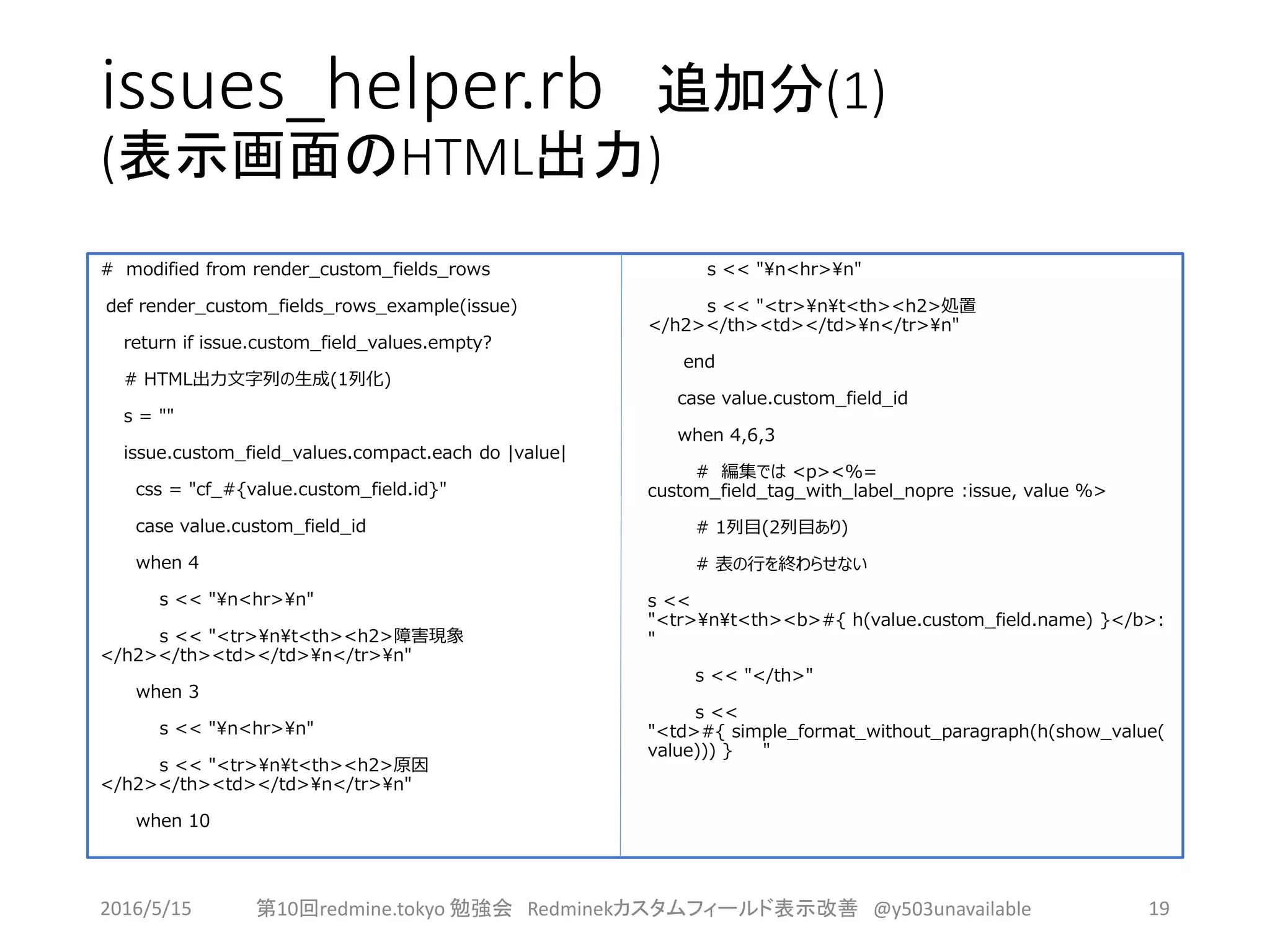 issues_helper.rb 追加分(1)
(表示画面のHTML出力)
# modified from render_custom_fields_rows
def render_custom_fields_rows_example(issue)
return if issue.custom_field_values.empty?
# HTML出力文字列の生成(1列化)
s = ""
issue.custom_field_values.compact.each do |value|
css = "cf_#{value.custom_field.id}"
case value.custom_field_id
when 4
s << "n<hr>n"
s << "<tr>nt<th><h2>障害現象
</h2></th><td></td>n</tr>n"
when 3
s << "n<hr>n"
s << "<tr>nt<th><h2>原因
</h2></th><td></td>n</tr>n"
when 10
s << "n<hr>n"
s << "<tr>nt<th><h2>処置
</h2></th><td></td>n</tr>n"
end
case value.custom_field_id
when 4,6,3
# 編集では <p><%=
custom_field_tag_with_label_nopre :issue, value %>
# 1列目(2列目あり)
# 表の行を終わらせない
s <<
"<tr>nt<th><b>#{ h(value.custom_field.name) }</b>:
"
s << "</th>"
s <<
"<td>#{ simple_format_without_paragraph(h(show_value(
value))) } "
2016/5/15 第10回redmine.tokyo 勉強会 Redminekカスタムフィールド表示改善 @y503unavailable 19
 