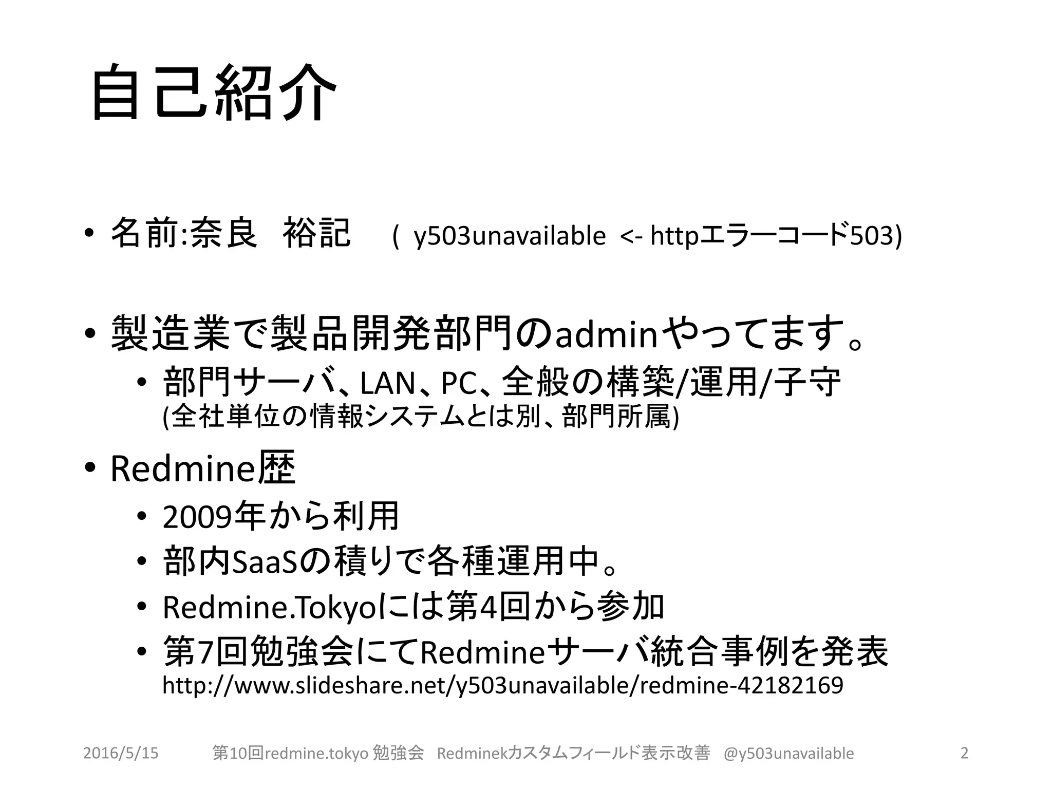 自己紹介
• 名前:奈良 裕記 ( y503unavailable <- httpエラーコード503)
• 製造業で製品開発部門のadminやってます。
• 部門サーバ、LAN、PC、全般の構築/運用/子守
(全社単位の情報システムとは別、部門所属)
• Redmine歴
• 2009年から利用
• 部内SaaSの積りで各種運用中。
• Redmine.Tokyoには第4回から参加
• 第7回勉強会にてRedmineサーバ統合事例を発表
http://www.slideshare.net/y503unavailable/redmine-42182169
2016/5/15 第10回redmine.tokyo 勉強会 Redminekカスタムフィールド表示改善 @y503unavailable 2
 