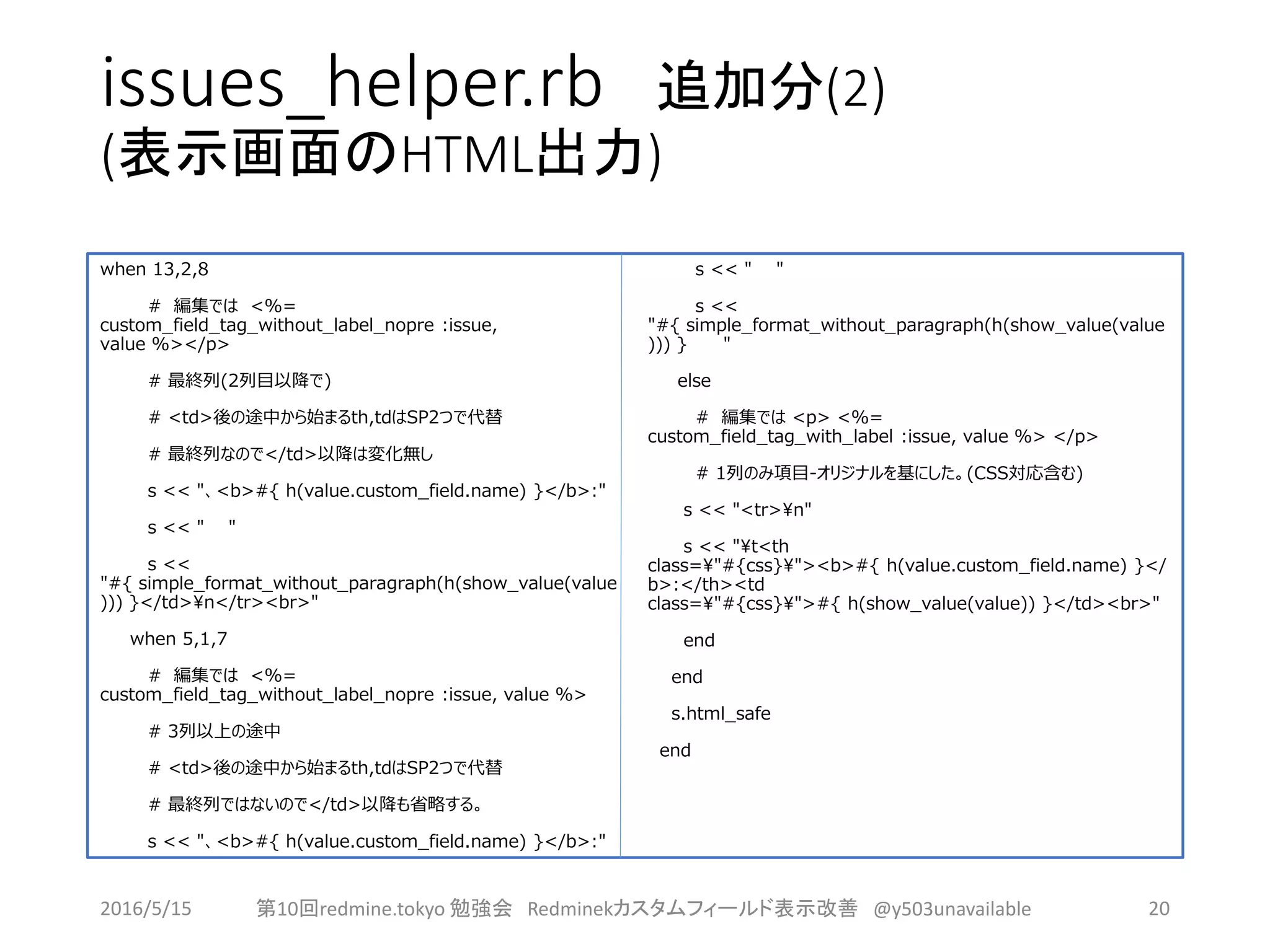 issues_helper.rb 追加分(2)
(表示画面のHTML出力)
when 13,2,8
# 編集では <%=
custom_field_tag_without_label_nopre :issue,
value %></p>
# 最終列(2列目以降で)
# <td>後の途中から始まるth,tdはSP2つで代替
# 最終列なので</td>以降は変化無し
s << "、<b>#{ h(value.custom_field.name) }</b>:"
s << " "
s <<
"#{ simple_format_without_paragraph(h(show_value(value
))) }</td>n</tr><br>"
when 5,1,7
# 編集では <%=
custom_field_tag_without_label_nopre :issue, value %>
# 3列以上の途中
# <td>後の途中から始まるth,tdはSP2つで代替
# 最終列ではないので</td>以降も省略する。
s << "、<b>#{ h(value.custom_field.name) }</b>:"
s << " "
s <<
"#{ simple_format_without_paragraph(h(show_value(value
))) } "
else
# 編集では <p> <%=
custom_field_tag_with_label :issue, value %> </p>
# 1列のみ項目-オリジナルを基にした。(CSS対応含む)
s << "<tr>n"
s << "t<th
class="#{css}"><b>#{ h(value.custom_field.name) }</
b>:</th><td
class="#{css}">#{ h(show_value(value)) }</td><br>"
end
end
s.html_safe
end
2016/5/15 第10回redmine.tokyo 勉強会 Redminekカスタムフィールド表示改善 @y503unavailable 20
 