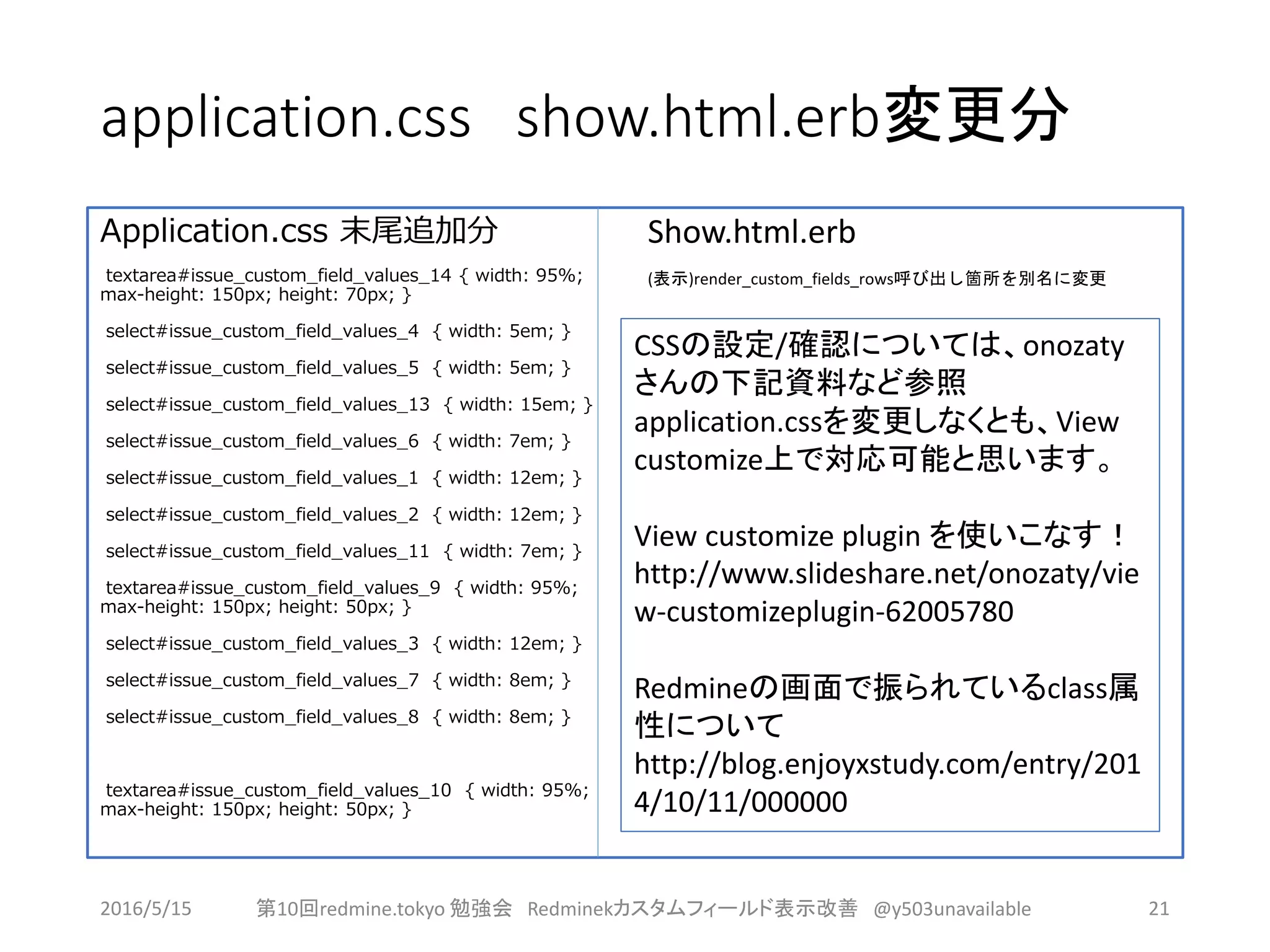 application.css show.html.erb変更分
Application.css 末尾追加分
textarea#issue_custom_field_values_14 { width: 95%;
max-height: 150px; height: 70px; }
select#issue_custom_field_values_4 { width: 5em; }
select#issue_custom_field_values_5 { width: 5em; }
select#issue_custom_field_values_13 { width: 15em; }
select#issue_custom_field_values_6 { width: 7em; }
select#issue_custom_field_values_1 { width: 12em; }
select#issue_custom_field_values_2 { width: 12em; }
select#issue_custom_field_values_11 { width: 7em; }
textarea#issue_custom_field_values_9 { width: 95%;
max-height: 150px; height: 50px; }
select#issue_custom_field_values_3 { width: 12em; }
select#issue_custom_field_values_7 { width: 8em; }
select#issue_custom_field_values_8 { width: 8em; }
textarea#issue_custom_field_values_10 { width: 95%;
max-height: 150px; height: 50px; }
Show.html.erb
(表示)render_custom_fields_rows呼び出し箇所を別名に変更
2016/5/15 第10回redmine.tokyo 勉強会 Redminekカスタムフィールド表示改善 @y503unavailable 21
CSSの設定/確認については、onozaty
さんの下記資料など参照
application.cssを変更しなくとも、View
customize上で対応可能と思います。
View customize plugin を使いこなす！
http://www.slideshare.net/onozaty/vie
w-customizeplugin-62005780
Redmineの画面で振られているclass属
性について
http://blog.enjoyxstudy.com/entry/201
4/10/11/000000
 