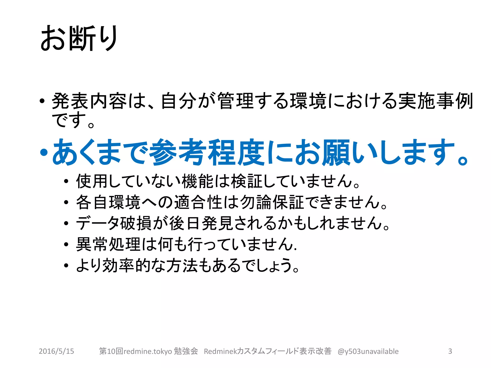 お断り
• 発表内容は、自分が管理する環境における実施事例
です。
•あくまで参考程度にお願いします。
• 使用していない機能は検証していません。
• 各自環境への適合性は勿論保証できません。
• データ破損が後日発見されるかもしれません。
• 異常処理は何も行っていません.
• より効率的な方法もあるでしょう。
2016/5/15 第10回redmine.tokyo 勉強会 Redminekカスタムフィールド表示改善 @y503unavailable 3
 