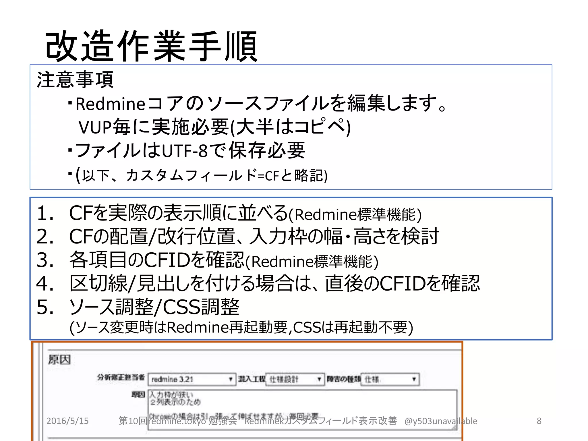改造作業手順
1. CFを実際の表示順に並べる(Redmine標準機能)
2. CFの配置/改行位置、入力枠の幅・高さを検討
3. 各項目のCFIDを確認(Redmine標準機能)
4. 区切線/見出しを付ける場合は、直後のCFIDを確認
5. ソース調整/CSS調整
(ソース変更時はRedmine再起動要,CSSは再起動不要)
注意事項
・Redmineコアのソースファイルを編集します。
VUP毎に実施必要(大半はコピペ)
・ファイルはUTF-8で保存必要
・(以下、カスタムフィールド=CFと略記)
2016/5/15 第10回redmine.tokyo 勉強会 Redminekカスタムフィールド表示改善 @y503unavailable 8
 