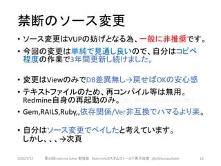 禁断のソース変更
• ソース変更はVUPの妨げとなる為、一般に非推奨です。
• 今回の変更は単純で見通し良いので、自分はコピペ
程度の作業で3年間更新し続けました。
• 変更はViewのみでDB差異無し→戻せばOKの安心感
• テキストファイルのため、再コンパイル等は無用。
Redmine自身の再起動のみ。(愛しのInternalError500 (嘘))
• Gem,RAILS,Ruby,,依存関係/Ver非互換でハマるより楽。
• 自分はソース変更でペイしたと考えています。
しかし、、、→次頁
2016/5/15 第10回redmine.tokyo 勉強会 Redminekカスタムフィールド表示改善 @y503unavailable 12
 
