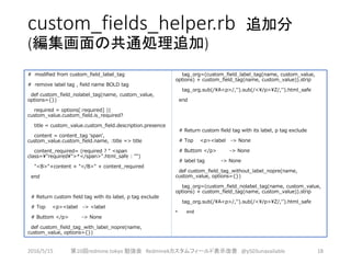 custom_fields_helper.rb 追加分
(編集画面の共通処理追加)
# modified from custom_field_label_tag
# remove label tag , field name BOLD tag
def custom_field_nolabel_tag(name, custom_value,
options={})
required = options[:required] ||
custom_value.custom_field.is_required?
title = custom_value.custom_field.description.presence
content = content_tag 'span',
custom_value.custom_field.name, :title => title
content_required= (required ? " <span
class="required">*</span>".html_safe : "")
"<B>"+content + "</B>" + content_required
end
# Return custom field tag with its label, p tag exclude
# Top <p><label -> <label
# Buttom </p> -> None
def custom_field_tag_with_label_nopre(name,
custom_value, options={})
tag_org=(custom_field_label_tag(name, custom_value,
options) + custom_field_tag(name, custom_value)).strip
tag_org.sub(/A<p>/,'').sub(/</p>Z/,'').html_safe
end
# Return custom field tag with its label, p tag exclude
# Top <p><label -> None
# Buttom </p> -> None
# label tag -> None
def custom_field_tag_without_label_nopre(name,
custom_value, options={})
tag_org=(custom_field_nolabel_tag(name, custom_value,
options) + custom_field_tag(name, custom_value)).strip
tag_org.sub(/A<p>/,'').sub(/</p>Z/,'').html_safe
• end
2016/5/15 第10回redmine.tokyo 勉強会 Redminekカスタムフィールド表示改善 @y503unavailable 18
 