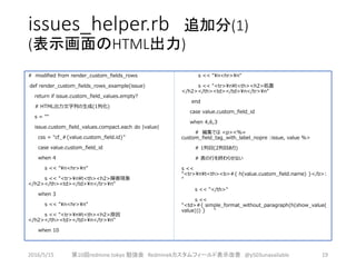 issues_helper.rb 追加分(1)
(表示画面のHTML出力)
# modified from render_custom_fields_rows
def render_custom_fields_rows_example(issue)
return if issue.custom_field_values.empty?
# HTML出力文字列の生成(1列化)
s = ""
issue.custom_field_values.compact.each do |value|
css = "cf_#{value.custom_field.id}"
case value.custom_field_id
when 4
s << "n<hr>n"
s << "<tr>nt<th><h2>障害現象
</h2></th><td></td>n</tr>n"
when 3
s << "n<hr>n"
s << "<tr>nt<th><h2>原因
</h2></th><td></td>n</tr>n"
when 10
s << "n<hr>n"
s << "<tr>nt<th><h2>処置
</h2></th><td></td>n</tr>n"
end
case value.custom_field_id
when 4,6,3
# 編集では <p><%=
custom_field_tag_with_label_nopre :issue, value %>
# 1列目(2列目あり)
# 表の行を終わらせない
s <<
"<tr>nt<th><b>#{ h(value.custom_field.name) }</b>:
"
s << "</th>"
s <<
"<td>#{ simple_format_without_paragraph(h(show_value(
value))) } "
2016/5/15 第10回redmine.tokyo 勉強会 Redminekカスタムフィールド表示改善 @y503unavailable 19
 