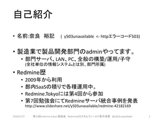 自己紹介
• 名前:奈良 裕記 ( y503unavailable <- httpエラーコード503)
• 製造業で製品開発部門のadminやってます。
• 部門サーバ、LAN、PC、全般の構築/運用/子守
(全社単位の情報システムとは別、部門所属)
• Redmine歴
• 2009年から利用
• 部内SaaSの積りで各種運用中。
• Redmine.Tokyoには第4回から参加
• 第7回勉強会にてRedmineサーバ統合事例を発表
http://www.slideshare.net/y503unavailable/redmine-42182169
2016/5/15 第10回redmine.tokyo 勉強会 Redminekカスタムフィールド表示改善 @y503unavailable 2
 