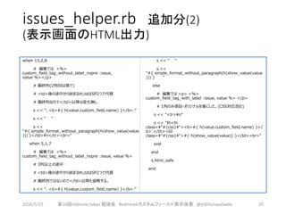 issues_helper.rb 追加分(2)
(表示画面のHTML出力)
when 13,2,8
# 編集では <%=
custom_field_tag_without_label_nopre :issue,
value %></p>
# 最終列(2列目以降で)
# <td>後の途中から始まるth,tdはSP2つで代替
# 最終列なので</td>以降は変化無し
s << "、<b>#{ h(value.custom_field.name) }</b>:"
s << " "
s <<
"#{ simple_format_without_paragraph(h(show_value(value
))) }</td>n</tr><br>"
when 5,1,7
# 編集では <%=
custom_field_tag_without_label_nopre :issue, value %>
# 3列以上の途中
# <td>後の途中から始まるth,tdはSP2つで代替
# 最終列ではないので</td>以降も省略する。
s << "、<b>#{ h(value.custom_field.name) }</b>:"
s << " "
s <<
"#{ simple_format_without_paragraph(h(show_value(value
))) } "
else
# 編集では <p> <%=
custom_field_tag_with_label :issue, value %> </p>
# 1列のみ項目-オリジナルを基にした。(CSS対応含む)
s << "<tr>n"
s << "t<th
class="#{css}"><b>#{ h(value.custom_field.name) }</
b>:</th><td
class="#{css}">#{ h(show_value(value)) }</td><br>"
end
end
s.html_safe
end
2016/5/15 第10回redmine.tokyo 勉強会 Redminekカスタムフィールド表示改善 @y503unavailable 20
 