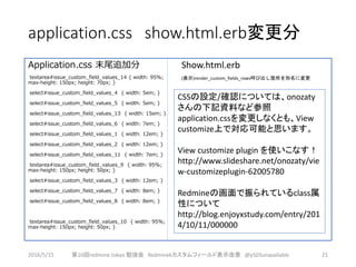 application.css show.html.erb変更分
Application.css 末尾追加分
textarea#issue_custom_field_values_14 { width: 95%;
max-height: 150px; height: 70px; }
select#issue_custom_field_values_4 { width: 5em; }
select#issue_custom_field_values_5 { width: 5em; }
select#issue_custom_field_values_13 { width: 15em; }
select#issue_custom_field_values_6 { width: 7em; }
select#issue_custom_field_values_1 { width: 12em; }
select#issue_custom_field_values_2 { width: 12em; }
select#issue_custom_field_values_11 { width: 7em; }
textarea#issue_custom_field_values_9 { width: 95%;
max-height: 150px; height: 50px; }
select#issue_custom_field_values_3 { width: 12em; }
select#issue_custom_field_values_7 { width: 8em; }
select#issue_custom_field_values_8 { width: 8em; }
textarea#issue_custom_field_values_10 { width: 95%;
max-height: 150px; height: 50px; }
Show.html.erb
(表示)render_custom_fields_rows呼び出し箇所を別名に変更
2016/5/15 第10回redmine.tokyo 勉強会 Redminekカスタムフィールド表示改善 @y503unavailable 21
CSSの設定/確認については、onozaty
さんの下記資料など参照
application.cssを変更しなくとも、View
customize上で対応可能と思います。
View customize plugin を使いこなす！
http://www.slideshare.net/onozaty/vie
w-customizeplugin-62005780
Redmineの画面で振られているclass属
性について
http://blog.enjoyxstudy.com/entry/201
4/10/11/000000
 