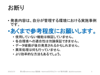 お断り
• 発表内容は、自分が管理する環境における実施事例
です。
•あくまで参考程度にお願いします。
• 使用していない機能は検証していません。
• 各自環境への適合性は勿論保証できません。
• データ破損が後日発見されるかもしれません。
• 異常処理は何も行っていません.
• より効率的な方法もあるでしょう。
2016/5/15 第10回redmine.tokyo 勉強会 Redminekカスタムフィールド表示改善 @y503unavailable 3
 