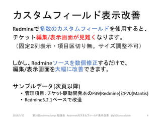 カスタムフィールド表示改善
Redmineで多数のカスタムフィールドを使用すると、
チケット編集/表示画面が見難くなります。
（固定２列表示・項目区切り無。サイズ調整不可）
しかし、Redmineソースを数個修正するだけで、
編集/表示画面を大幅に改善できます。
サンプルデータ(次頁以降)
• 管理項目：チケット駆動開発本のP39(Redmine)とP70(Mantis)
• Redmine3.2.1ベースで改造
2016/5/15 第10回redmine.tokyo 勉強会 Redminekカスタムフィールド表示改善 @y503unavailable 4
 