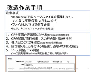 改造作業手順
1. CFを実際の表示順に並べる(Redmine標準機能)
2. CFの配置/改行位置、入力枠の幅・高さを検討
3. 各項目のCFIDを確認(Redmine標準機能)
4. 区切線/見出しを付ける場合は、直後のCFIDを確認
5. ソース調整/CSS調整
(ソース変更時はRedmine再起動要,CSSは再起動不要)
注意事項
・Redmineコアのソースファイルを編集します。
VUP毎に実施必要(大半はコピペ)
・ファイルはUTF-8で保存必要
・(以下、カスタムフィールド=CFと略記)
2016/5/15 第10回redmine.tokyo 勉強会 Redminekカスタムフィールド表示改善 @y503unavailable 8
 