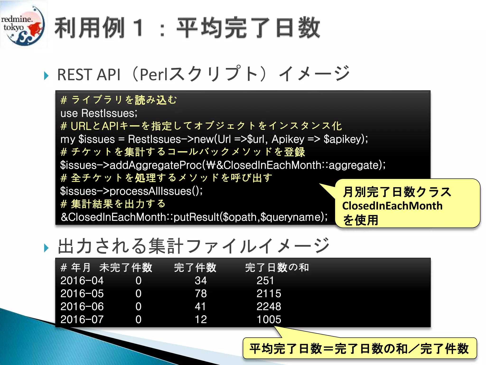  REST API（Perlスクリプト）イメージ
 出力される集計ファイルイメージ
# 年月 未完了件数 完了件数 完了日数の和
2016-04 0 34 251
2016-05 0 78 2115
2016-06 0 41 2248
2016-07 0 12 1005
平均完了日数＝完了日数の和／完了件数
# ライブラリを読み込む
use RestIssues;
# URLとAPIキーを指定してオブジェクトをインスタンス化
my $issues = RestIssues->new(Url =>$url, Apikey => $apikey);
# チケットを集計するコールバックメソッドを登録
$issues->addAggregateProc(&ClosedInEachMonth::aggregate);
# 全チケットを処理するメソッドを呼び出す
$issues->processAllIssues();
# 集計結果を出力する
&ClosedInEachMonth::putResult($opath,$queryname);
月別完了日数クラス
ClosedInEachMonth
を使用
 
