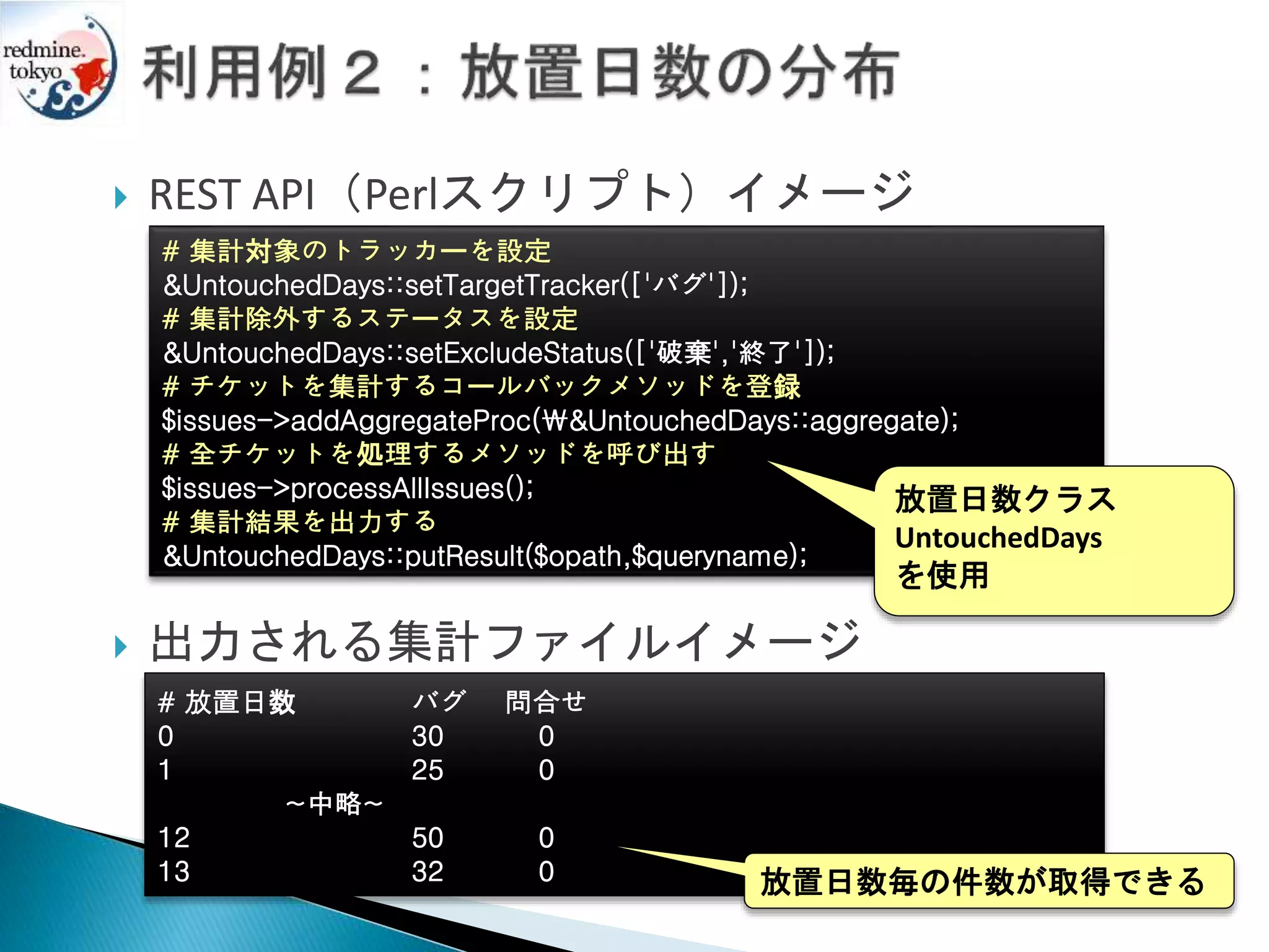  REST API（Perlスクリプト）イメージ
 出力される集計ファイルイメージ
# 集計対象のトラッカーを設定
&UntouchedDays::setTargetTracker(['バグ']);
# 集計除外するステータスを設定
&UntouchedDays::setExcludeStatus(['破棄','終了']);
# チケットを集計するコールバックメソッドを登録
$issues->addAggregateProc(&UntouchedDays::aggregate);
# 全チケットを処理するメソッドを呼び出す
$issues->processAllIssues();
# 集計結果を出力する
&UntouchedDays::putResult($opath,$queryname);
# 放置日数 バグ 問合せ
0 30 0
1 25 0
~中略~
12 50 0
13 32 0
放置日数クラス
UntouchedDays
を使用
放置日数毎の件数が取得できる
 
