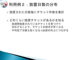  放置された日数毎にチケット件数を集計
 どのくらい放置チケットがあるかを知る
◦ 長期間放置されているチケットを見つけて
対応することで、チケットの捌きが早くなる
◦ 平均完了日数も短くなる→品質の向上につながる
 