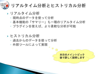  リアルタイム分析
◦ 現時点のデータを使って分析
◦ 基本機能の「サマリー」も一種のリアルタイム分析
◦ プラグインを使えば、より柔軟な分析が可能
 ヒストリカル分析
◦ 過去からのデータを使って分析
◦ 外部ツールによって実現
本日のメイントピック
後で詳しく説明します
 