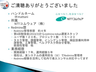  ハンドルネーム
＠mattani
 所属
NTTコムウェア（株）
 Redmine歴
◦ Redmine管理者歴 約４年
◦ 第6回勉強会(2014/2)からredmine.tokyo運営スタッフ
◦ ユーザ数１２０名。プロジェクト数 １５～２０
◦ タスク管理、課題管理、インシデント管理、検証設備利用申
請管理、工事管理、ヘルプデスク問合せ管理、
脆弱性管理 他
 業務経歴
◦ 開発経験１７年、運用経験５年
◦ 現在は、某システムの運用担当（SE）でRedmine管理者
◦ Redmine経験を活用して社内で導入コンサル対応やってます
 