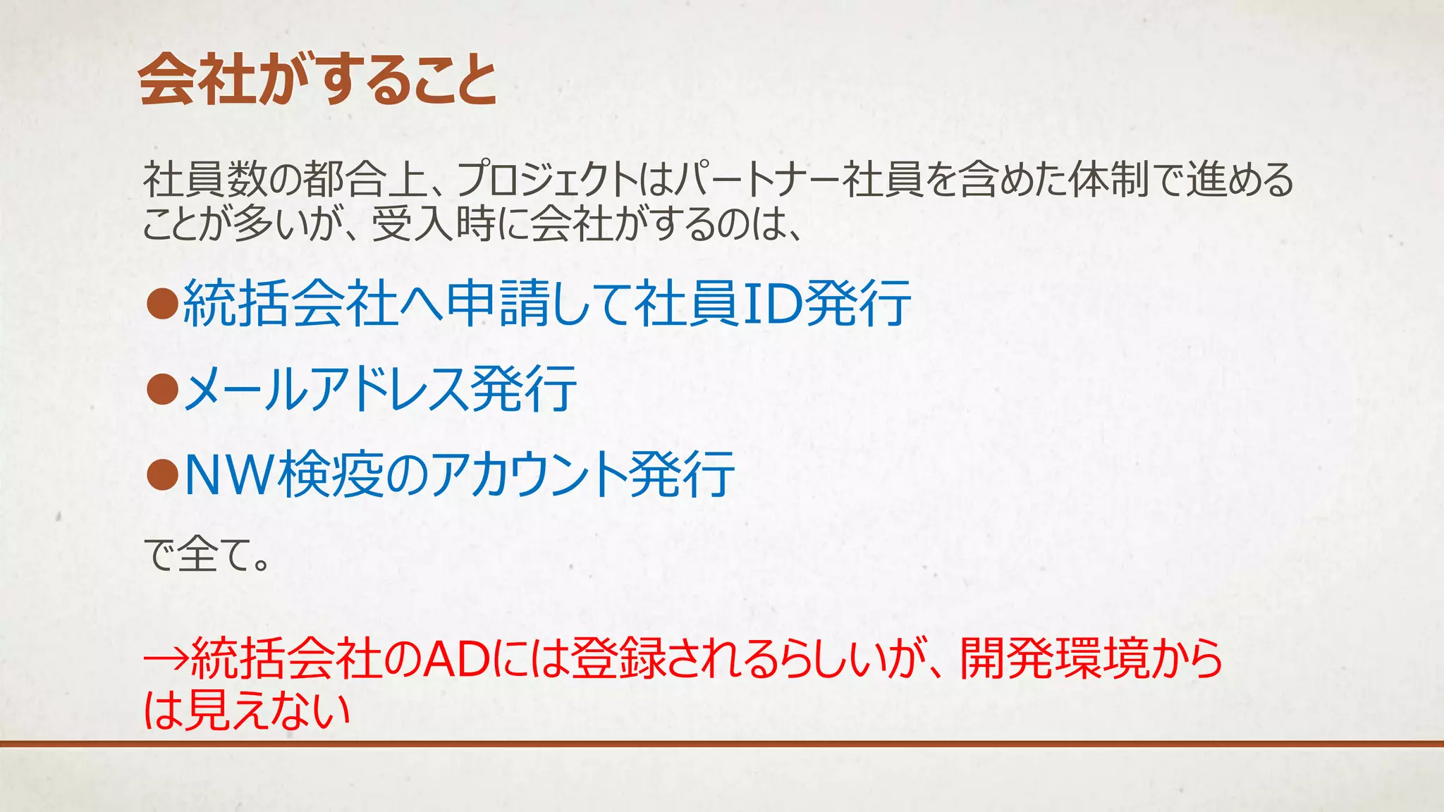社員数の都合上、プロジェクトはパートナー社員を含めた体制で進める
ことが多いが、受入時に会社がするのは、
統括会社へ申請して社員ID発行
メールアドレス発行
NW検疫のアカウント発行
で全て。
会社がすること
→統括会社のADには登録されるらしいが、開発環境から
は見えない
 