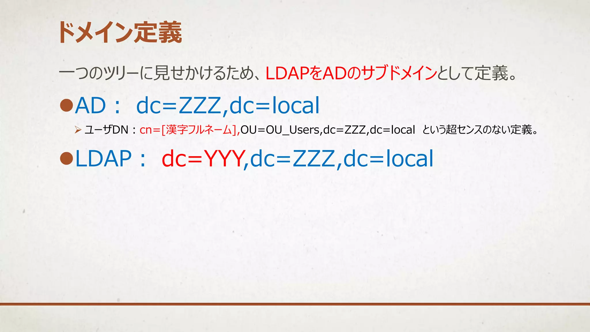 一つのツリーに見せかけるため、LDAPをADのサブドメインとして定義。
AD： dc=ZZZ,dc=local
 ユーザDN：cn=[漢字フルネーム],OU=OU_Users,dc=ZZZ,dc=local という超センスのない定義。
LDAP： dc=YYY,dc=ZZZ,dc=local
ドメイン定義
 