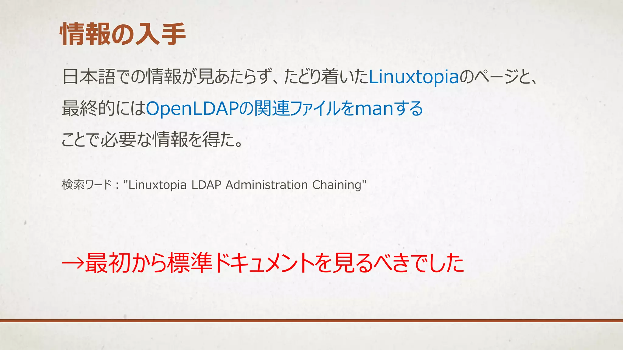 日本語での情報が見あたらず、たどり着いたLinuxtopiaのページと、
最終的にはOpenLDAPの関連ファイルをmanする
ことで必要な情報を得た。
検索ワード："Linuxtopia LDAP Administration Chaining"
情報の入手
→最初から標準ドキュメントを見るべきでした
 