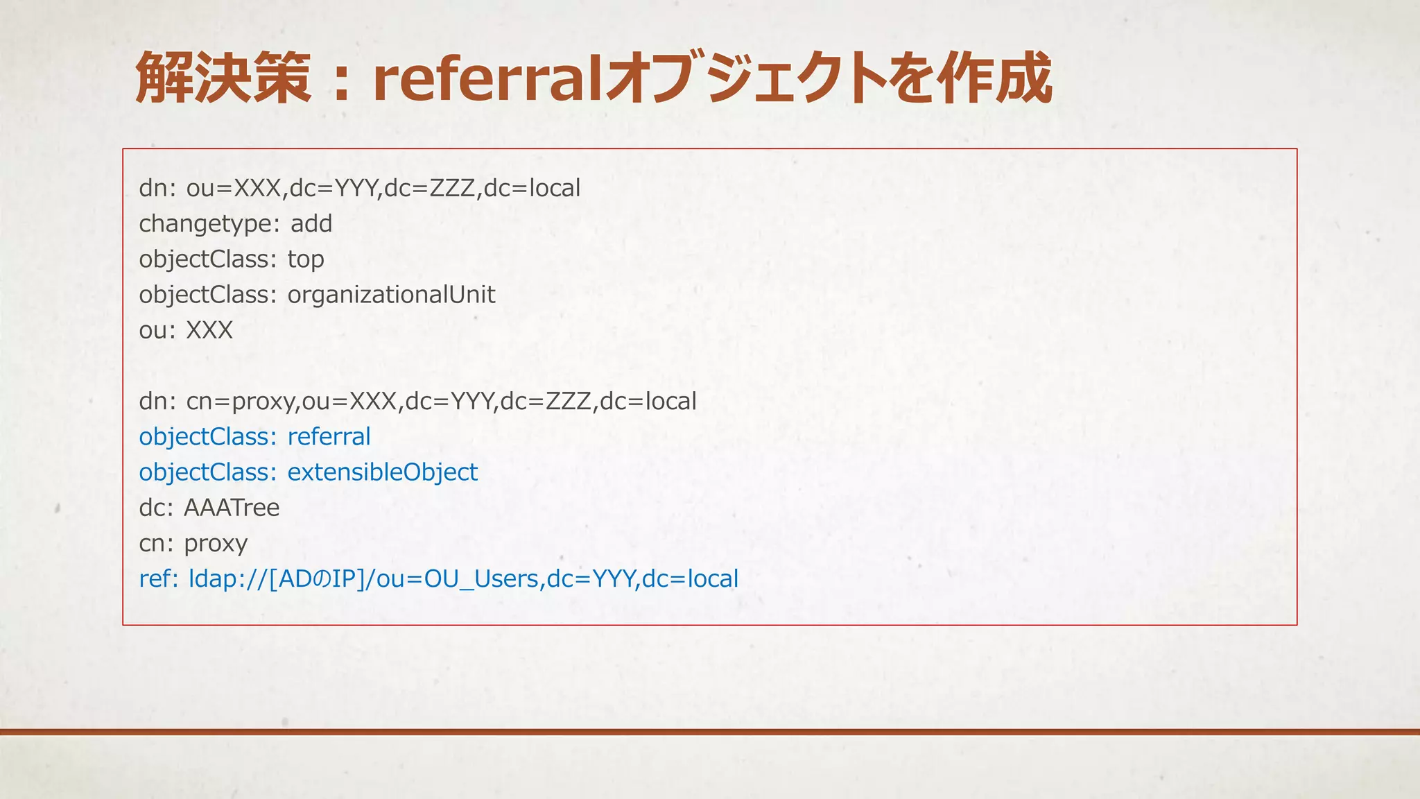 dn: ou=XXX,dc=YYY,dc=ZZZ,dc=local
changetype: add
objectClass: top
objectClass: organizationalUnit
ou: XXX
dn: cn=proxy,ou=XXX,dc=YYY,dc=ZZZ,dc=local
objectClass: referral
objectClass: extensibleObject
dc: AAATree
cn: proxy
ref: ldap://[ADのIP]/ou=OU_Users,dc=YYY,dc=local
解決策：referralオブジェクトを作成
 