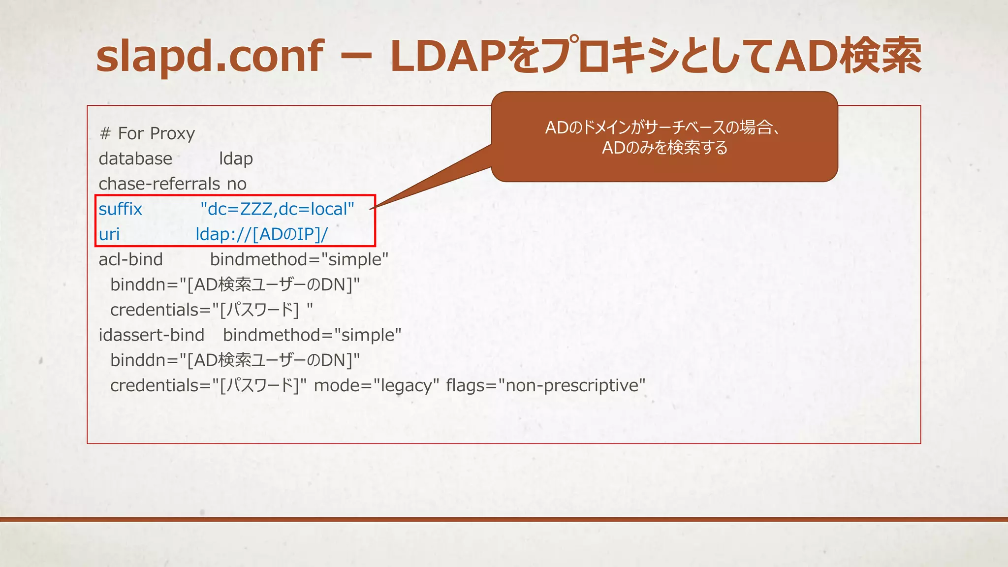 # For Proxy
database ldap
chase-referrals no
suffix "dc=ZZZ,dc=local"
uri ldap://[ADのIP]/
acl-bind bindmethod="simple"
binddn="[AD検索ユーザーのDN]"
credentials="[パスワード] "
idassert-bind bindmethod="simple"
binddn="[AD検索ユーザーのDN]"
credentials="[パスワード]" mode="legacy" flags="non-prescriptive"
ADのドメインがサーチベースの場合、
ADのみを検索する
slapd.conf ー LDAPをプロキシとしてAD検索
 