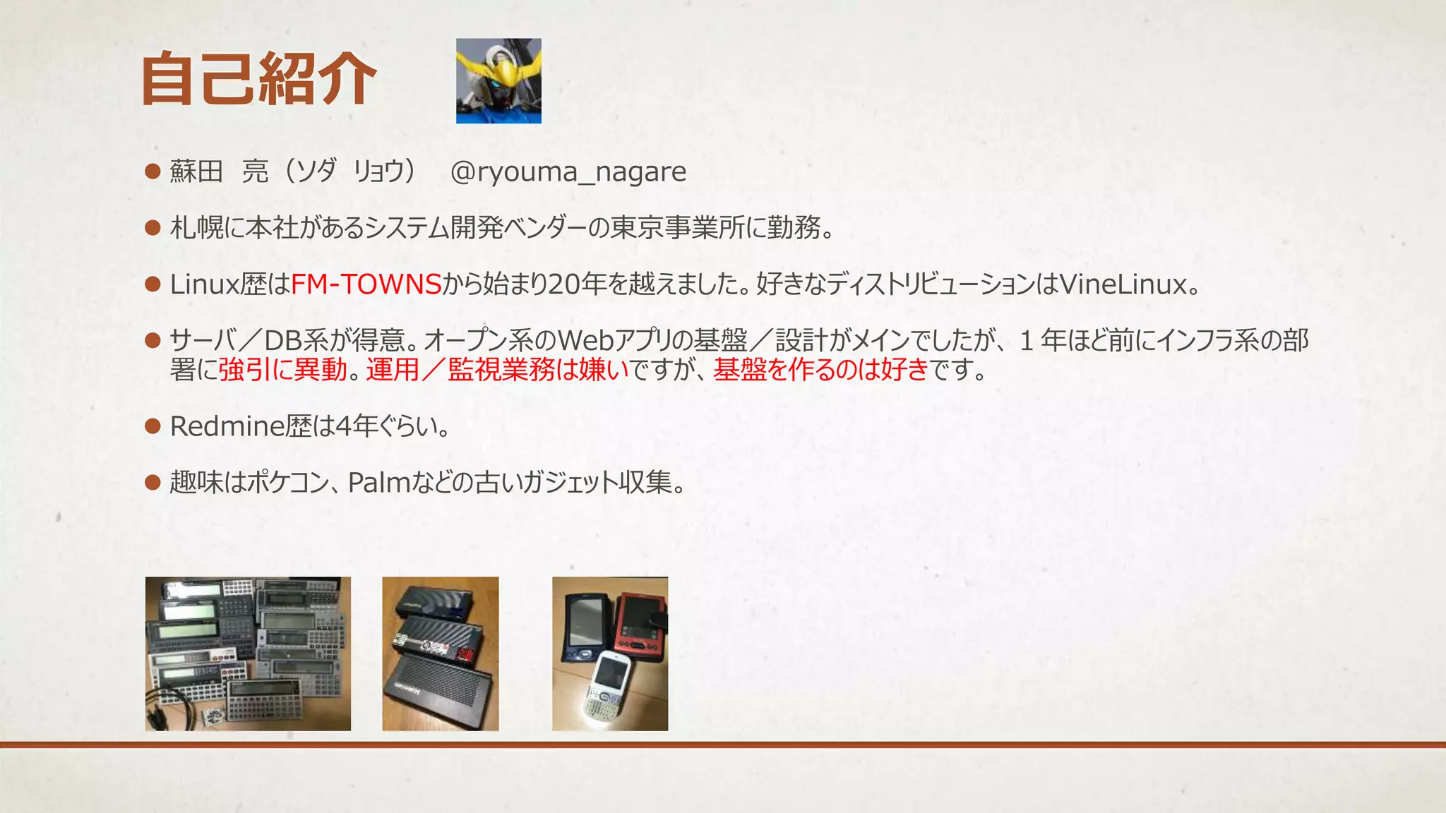  蘇田 亮（ソダ リョウ） @ryouma_nagare
 札幌に本社があるシステム開発ベンダーの東京事業所に勤務。
 Linux歴はFM-TOWNSから始まり20年を越えました。好きなディストリビューションはVineLinux。
 サーバ／DB系が得意。オープン系のWebアプリの基盤／設計がメインでしたが、１年ほど前にインフラ系の部
署に強引に異動。運用／監視業務は嫌いですが、基盤を作るのは好きです。
 Redmine歴は4年ぐらい。
 趣味はポケコン、Palmなどの古いガジェット収集。
自己紹介
 